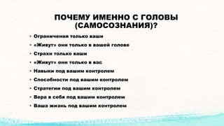 ПОЧЕМУ ИМЕННО С ГОЛОВЫ
(САМОСОЗНАНИЯ)?
• Ограничения только ваши
• «Живут» они только в вашей голове
• Страхи только ваши
• «Живут» они только в вас
• Навыки под вашим контролем
• Способности под вашим контролем
• Стратегии под вашим контролем
• Вера в себя под вашим контролем
• Ваша жизнь под вашим контролем
 