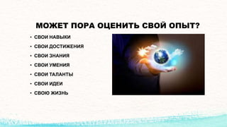 МОЖЕТ ПОРА ОЦЕНИТЬ СВОЙ ОПЫТ?
• СВОИ НАВЫКИ
• СВОИ ДОСТИЖЕНИЯ
• СВОИ ЗНАНИЯ
• СВОИ УМЕНИЯ
• СВОИ ТАЛАНТЫ
• СВОИ ИДЕИ
• СВОЮ ЖИЗНЬ
 