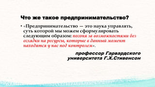 Что же такое предпринимательство?
• «Предпринимательство — это наука управлять,
суть которой мы можем сформулировать
следующим образом: погоня за возможностями без
оглядки на ресурсы, которые в данный момент
находятся у нас под контролем».
профессор Гарвардского
университета Г.Х.Стивенсон
 