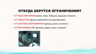 ОТКУДА БЕРУТСЯ ОГРАНИЧЕНИЯ?
• ОТ РОДСТВЕННИКОВ (мамы, папы, бабушки, дедушки и прочих)
• ОТ ОБЩЕСТВА (друзья родителей и их родственники)
• ОТ СИСТЕМЫ ОБРАЗОВАНИЯ (детсад, школа, институт)
• ОТ МАССМЕДИА (ТВ, фильмы, радио, книги, интернет)
 