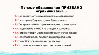 Почему образование ПРИЗВАНО
ограничивать?…
• Т.К. за основу взята прусская система образования
• Т.К. в то время Пруссии нужны были солдаты
• Т.К беспрекословное подчинение нужно командирам
• Т.К. подчинение нужно и на заводах и фабриках
• Т.К. страхи потери места препятствуют утечке кадров
• Т.К. однозадачность создает глюк непригодности
• Т.К. учит бояться думать не так как все
• Т.К. создает иллюзию острого недостатка знаний
 