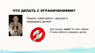ЧТО ДЕЛАТЬ С ОГРАНИЧЕНИЯМИ?
Тащить «свой крест» дальше и
передавать детям?
Или сказать стоп? И стать гибким.
И свою гибкость передать детям.
 
