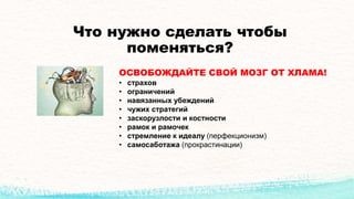 Что нужно сделать чтобы
поменяться?
ОСВОБОЖДАЙТЕ СВОЙ МОЗГ ОТ ХЛАМА!
• страхов
• ограничений
• навязанных убеждений
• чужих стратегий
• заскорузлости и костности
• рамок и рамочек
• стремление к идеалу (перфекционизм)
• самосаботажа (прокрастинации)
 