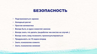 БЕЗОПАСНОСТЬ
• Подстраховаться заранее
• Холодный расчет
• Простая математика
• Всегда быть в курсе новостей законов
• Всегда знать что делать (выработка чек-листов на случай..)
• Всегда знать кому позвонить проконсультироваться
• Продумывать на 10 ходов вперед
• Знать психологию клиента
• Знать психологию влияния
 