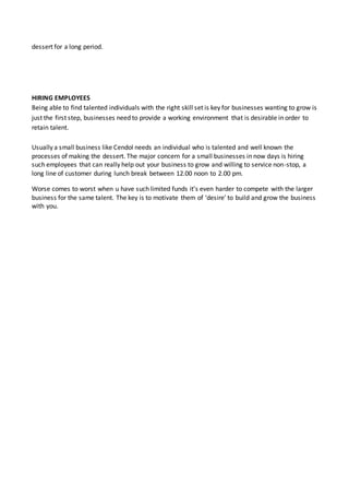 dessert for a long period.
HIRING EMPLOYEES
Being able to find talented individuals with the right skill set is key for businesses wanting to grow is
just the first step, businesses need to provide a working environment that is desirable in order to
retain talent.
Usually a small business like Cendol needs an individual who is talented and well known the
processes of making the dessert. The major concern for a small businesses in now days is hiring
such employees that can really help out your business to grow and willing to service non-stop, a
long line of customer during lunch break between 12.00 noon to 2.00 pm.
Worse comes to worst when u have such limited funds it’s even harder to compete with the larger
business for the same talent. The key is to motivate them of ‘desire’ to build and grow the business
with you.
 