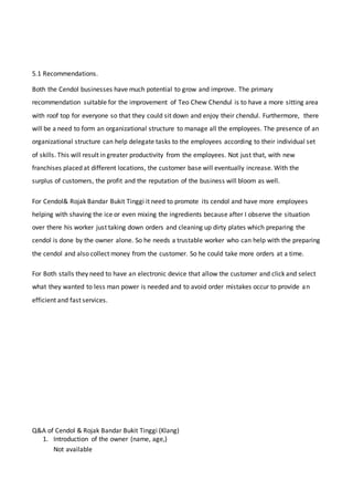 5.1 Recommendations.
Both the Cendol businesses have much potential to grow and improve. The primary
recommendation suitable for the improvement of Teo Chew Chendul is to have a more sitting area
with roof top for everyone so that they could sit down and enjoy their chendul. Furthermore, there
will be a need to form an organizational structure to manage all the employees. The presence of an
organizational structure can help delegate tasks to the employees according to their individual set
of skills. This will result in greater productivity from the employees. Not just that, with new
franchises placed at different locations, the customer base will eventually increase. With the
surplus of customers, the profit and the reputation of the business will bloom as well.
For Cendol& Rojak Bandar Bukit Tinggi it need to promote its cendol and have more employees
helping with shaving the ice or even mixing the ingredients because after I observe the situation
over there his worker just taking down orders and cleaning up dirty plates which preparing the
cendol is done by the owner alone. So he needs a trustable worker who can help with the preparing
the cendol and also collect money from the customer. So he could take more orders at a time.
For Both stalls they need to have an electronic device that allow the customer and click and select
what they wanted to less man power is needed and to avoid order mistakes occur to provide an
efficient and fast services.
Q&A of Cendol & Rojak Bandar Bukit Tinggi (Klang)
1. Introduction of the owner (name, age,)
Not available
 
