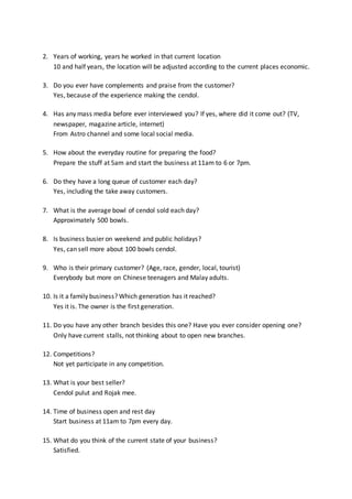 2. Years of working, years he worked in that current location
10 and half years, the location will be adjusted according to the current places economic.
3. Do you ever have complements and praise from the customer?
Yes, because of the experience making the cendol.
4. Has any mass media before ever interviewed you? If yes, where did it come out? (TV,
newspaper, magazine article, internet)
From Astro channel and some local social media.
5. How about the everyday routine for preparing the food?
Prepare the stuff at 5am and start the business at 11am to 6 or 7pm.
6. Do they have a long queue of customer each day?
Yes, including the take away customers.
7. What is the average bowl of cendol sold each day?
Approximately 500 bowls.
8. Is business busier on weekend and public holidays?
Yes, can sell more about 100 bowls cendol.
9. Who is their primary customer? (Age, race, gender, local, tourist)
Everybody but more on Chinese teenagers and Malay adults.
10. Is it a family business? Which generation has it reached?
Yes it is. The owner is the first generation.
11. Do you have any other branch besides this one? Have you ever consider opening one?
Only have current stalls, not thinking about to open new branches.
12. Competitions?
Not yet participate in any competition.
13. What is your best seller?
Cendol pulut and Rojak mee.
14. Time of business open and rest day
Start business at 11am to 7pm every day.
15. What do you think of the current state of your business?
Satisfied.
 