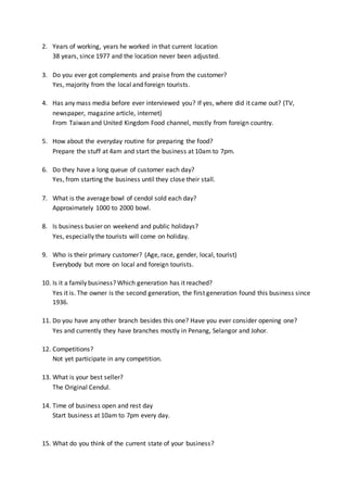 2. Years of working, years he worked in that current location
38 years, since 1977 and the location never been adjusted.
3. Do you ever got complements and praise from the customer?
Yes, majority from the local and foreign tourists.
4. Has any mass media before ever interviewed you? If yes, where did it came out? (TV,
newspaper, magazine article, internet)
From Taiwan and United Kingdom Food channel, mostly from foreign country.
5. How about the everyday routine for preparing the food?
Prepare the stuff at 4am and start the business at 10am to 7pm.
6. Do they have a long queue of customer each day?
Yes, from starting the business until they close their stall.
7. What is the average bowl of cendol sold each day?
Approximately 1000 to 2000 bowl.
8. Is business busier on weekend and public holidays?
Yes, especially the tourists will come on holiday.
9. Who is their primary customer? (Age, race, gender, local, tourist)
Everybody but more on local and foreign tourists.
10. Is it a family business? Which generation has it reached?
Yes it is. The owner is the second generation, the first generation found this business since
1936.
11. Do you have any other branch besides this one? Have you ever consider opening one?
Yes and currently they have branches mostly in Penang, Selangor and Johor.
12. Competitions?
Not yet participate in any competition.
13. What is your best seller?
The Original Cendul.
14. Time of business open and rest day
Start business at 10am to 7pm every day.
15. What do you think of the current state of your business?
 