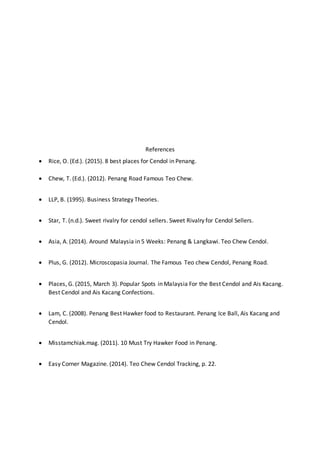 References
 Rice, O. (Ed.). (2015). 8 best places for Cendol in Penang.
 Chew, T. (Ed.). (2012). Penang Road Famous Teo Chew.
 LLP, B. (1995). Business Strategy Theories.
 Star, T. (n.d.). Sweet rivalry for cendol sellers. Sweet Rivalry for Cendol Sellers.
 Asia, A. (2014). Around Malaysia in 5 Weeks: Penang & Langkawi. Teo Chew Cendol.
 Plus, G. (2012). Microscopasia Journal. The Famous Teo chew Cendol, Penang Road.
 Places, G. (2015, March 3). Popular Spots in Malaysia For the Best Cendol and Ais Kacang.
Best Cendol and Ais Kacang Confections.
 Lam, C. (2008). Penang Best Hawker food to Restaurant. Penang Ice Ball, Ais Kacang and
Cendol.
 Misstamchiak.mag. (2011). 10 Must Try Hawker Food in Penang.
 Easy Corner Magazine. (2014). Teo Chew Cendol Tracking, p. 22.
 