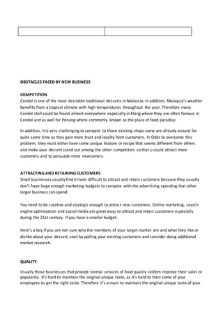 OBSTACLES FACED BY NEW BUSINESS
COMPETITION
Cendol is one of the most desirable traditional desserts in Malaysia. In addition, Malaysia’s weather
benefits from a tropical climate with high temperatures throughout the year. Therefore many
Cendol stall could be found almost everywhere especially in Klang where they are often famous in
Cendol and as well for Penang where commonly known as the place of food paradise.
In addition, it is very challenging to compete to those existing shops some are already around for
quite some time as they gain more trust and loyalty from customers. In Oder to overcome this
problem, they must either have some unique feature or recipe that seems different from others
and make your dessert stand out among the other competitors so that u could attract more
customers and to persuade more newcomers.
ATTRACTING AND RETAINING CUSTOMERS
Small businesses usually find it more difficult to attract and retain customers because they usually
don’t have large enough marketing budgets to compete with the advertising spending that other
larger business can spend.
You need to be creative and strategic enough to attract new customers. Online marketing, search
engine optimization and social media are great ways to attract and retain customers especially
during the 21st century, if you have a smaller budget.
Here’s a key If you are not sure who the members of your target market are and what they like or
dislike about your dessert, start by polling your existing customers and consider doing additional
market research.
QUALITY
Usually those businesses that provide normal services of food quality seldom improve their sales or
popularity. It’s hard to maintain the original unique taste, as it’s hard to train come of your
employees to get the right taste. Therefore it’s a must to maintain the original unique taste of your
 