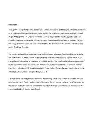 Conclusion
Through this assignment, we have undergone various researches and thoughts, which have allowed
us to make certain comparisons which bring to light the similarities and contrasts of both Cendol
shops. Although the Teo Chew Chendul and Cendol & Rojak Bandar Bukit Tinggi stall both sell
Cendols, they have fundamental differences, which leads to a different level of success. Through
our analysis and interviews we have concluded that the more successful business is the business
ran by Teo Chew Chendul.
The reason we have come to such an insightful conclusion is because Teo Chew Chendul actually
sell his franchise to others, which help to promote his name. What actually happen which is Teo
Chew Chendul can sell up to 1000bowl of Chendul per day. The location of the businesses adds on
to the factors that affect our conclusion. The location of Teo Chew Chendul is far more popular
than the location Cendol & Rojak Bandar Bukit Tinggi. In fact, Penang Famous Road is also a tourist
attraction, which will also bring most tourists to it.
Although there are many factors involved in determining which shop is more successful, we have
ruled out the minor factors and considered the major factors for our analysis. Therefore, those are
the reasons as to why we have come to the deduction that Teo Chew Chendul is more successful
than Cendol & Rojak Bandar Bukit Tinggi.
 