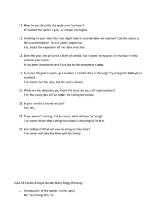 16. How do you describe the restaurant business?
It reached the owner’s goal, or maybe can higher.
17. Anything in your mind that you might take in consideration to improve? Like the menu or
the accommodation for customer, expansion.
Yes, about the expansion of the table and chair.
18. Over the year, the price for a bowl of cendol, has it been increase or is it maintain in that
amount ever since?
It has been increase in very little due to the economics status.
19. Is it your life goal to open up a number 1 cendol store in Penang? Try and go for Malaysia’s
number1.
The owner has the idea, but it is only a dream.
20. What are the obstacles you face? If it rains, do you still have business?
Yes, the sunny day will be better for selling the cendol.
21. Is your cendol a secret recipes?
Yes, it is.
22. If you weren’t running this business, what will you be doing?
The owner thinks that selling the cendol is meaningful for him.
23. Any hobbies? What will you be doing on free time?
The owner will take the time with his family.
Q&A of Cendol & Rojak Bandar Bukit Tinggi (Penang)
1. Introduction of the owner (name, age,)
Mr. Tan Chong Kim, 53.
 