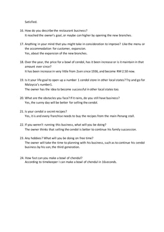 Satisfied.
16. How do you describe the restaurant business?
It reached the owner’s goal, or maybe can higher by opening the new branches.
17. Anything in your mind that you might take in consideration to improve? Like the menu or
the accommodation for customer, expansion.
Yes, about the expansion of the new branches.
18. Over the year, the price for a bowl of cendol, has it been increase or is it maintain in that
amount ever since?
It has been increase in very little from 2sen since 1936, and become RM 2.50 now.
19. Is it your life goal to open up a number 1 cendol store in other local states? Try and go for
Malaysia’s number1.
The owner has the idea to become successful in other local states too.
20. What are the obstacles you face? If it rains, do you still have business?
Yes, the sunny day will be better for selling the cendol.
21. Is your cendol a secret recipes?
Yes, it is and every franchise needs to buy the recipes from the main Penang stall.
22. If you weren’t running this business, what will you be doing?
The owner thinks that selling the cendol is better to continue his family succession.
23. Any hobbies? What will you be doing on free time?
The owner will take the time to planning with his business, such as to continue his cendol
business by his son, the third generation.
24. How fast can you make a bowl of chendul?
According to timekeeper I can make a bowl of chendul in 16seconds.
 