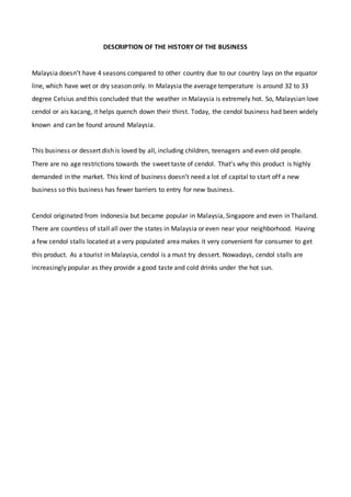 DESCRIPTION OF THE HISTORY OF THE BUSINESS
Malaysia doesn’t have 4 seasons compared to other country due to our country lays on the equator
line, which have wet or dry season only. In Malaysia the average temperature is around 32 to 33
degree Celsius and this concluded that the weather in Malaysia is extremely hot. So, Malaysian love
cendol or ais kacang, it helps quench down their thirst. Today, the cendol business had been widely
known and can be found around Malaysia.
This business or dessert dish is loved by all, including children, teenagers and even old people.
There are no age restrictions towards the sweet taste of cendol. That’s why this product is highly
demanded in the market. This kind of business doesn’t need a lot of capital to start off a new
business so this business has fewer barriers to entry for new business.
Cendol originated from Indonesia but became popular in Malaysia, Singapore and even in Thailand.
There are countless of stall all over the states in Malaysia or even near your neighborhood. Having
a few cendol stalls located at a very populated area makes it very convenient for consumer to get
this product. As a tourist in Malaysia, cendol is a must try dessert. Nowadays, cendol stalls are
increasingly popular as they provide a good taste and cold drinks under the hot sun.
 