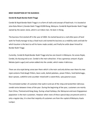 BRIEF DISCRIPTION OF THE BUSINESS
Cendol & Rojak Bandar Bukit Tinggi
Cendol & Rojak Bandar Bukit Tinggi is in a form of stalls and concept of food truck. It is located at
Jalan Batu Nilam 2, Bandar Bukit Tinggi 41200 Klang, Malaysia. Cendol & Rojak Bandar Bukit Tinggi
owned by the owner alone, which is an Indian man. He bore in Klang.
The business first started off in the year of 2004. He started based on a stall after years of hard
work he finally manage to buy a food truck and started his business as a mobility stalls and look for
which location is the best to sell his home made cendol, and finally he settle down himself at
Bandar Bukit Tinggi.
Currently, Cendol & Rojak Bandar Bukit Tinggi only has one branch in Malaysia. He serves Rojak,
Cendol, Ais Kacang and so on. Cendol is the main attraction. It has a generous amount of gula
Melaka (palm sugar) and santan added into the cendol, which makes it delicious.
There are also rojak being serve over there which is the main and only dishes over there his mee
rojak contains fried dough fritters, bean curds, boiled potatoes, prawn fritters, hard boiled eggs,
bean sprouts, cuttlefish and cucumber mixed with a sweet thick, spicy peanut sauce.
The estimated number of customers that walk in and out of the shop and tasted their delicious
cendol varies between times of the year. During the beginning of the year, customers are mainly
from China, Thailand and Hong Kong. During school holidays, the Malaysian and even Singaporean
population is the main customers. However when none of these special days are present and it is
only a regular day, it is clear that majority of customers are from the capital of Malaysia, Kuala
Lumpur.
 