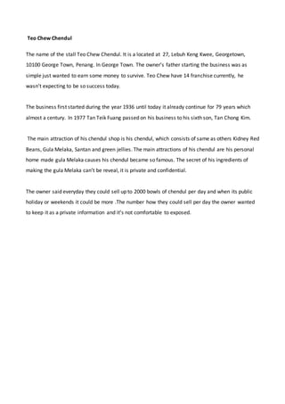 Teo Chew Chendul
The name of the stall Teo Chew Chendul. It is a located at 27, Lebuh Keng Kwee, Georgetown,
10100 George Town, Penang. In George Town. The owner’s father starting the business was as
simple just wanted to earn some money to survive. Teo Chew have 14 franchise currently, he
wasn’t expecting to be so success today.
The business first started during the year 1936 until today it already continue for 79 years which
almost a century. In 1977 Tan Teik Fuang passed on his business to his sixth son, Tan Chong Kim.
The main attraction of his chendul shop is his chendul, which consists of same as others Kidney Red
Beans, Gula Melaka, Santan and green jellies. The main attractions of his chendul are his personal
home made gula Melaka causes his chendul became so famous. The secret of his ingredients of
making the gula Melaka can’t be reveal, it is private and confidential.
The owner said everyday they could sell up to 2000 bowls of chendul per day and when its public
holiday or weekends it could be more .The number how they could sell per day the owner wanted
to keep it as a private information and it’s not comfortable to exposed.
 