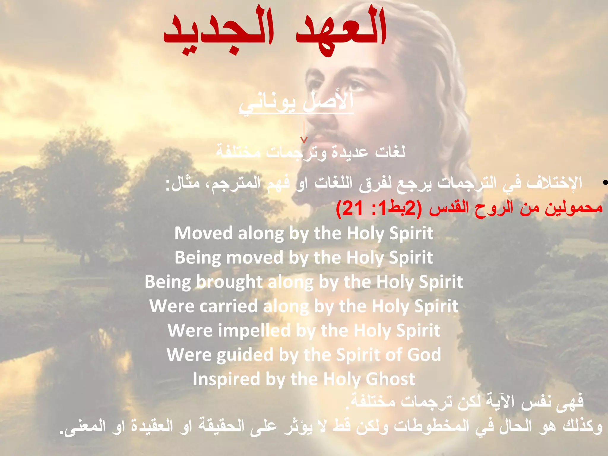 ‫يوناني‬ ‫اللصل‬
‫وترجمات‬ ‫عديدة‬ ‫لغات‬‫مختلفة‬
•:‫مثال‬ ،‫المترجم‬ ‫فهم‬ ‫او‬ ‫اللغات‬ ‫لفرق‬ ‫يرجع‬ ‫الترجمات‬ ‫في‬ ‫التختل ف‬
) ‫القدس‬ ‫الروح‬ ‫من‬ ‫محمولين‬2‫بط‬1:21(
Moved along by the Holy Spirit
Being moved by the Holy Spirit
Being brought along by the Holy Spirit
Were carried along by the Holy Spirit
Were impelled by the Holy Spirit
Were guided by the Spirit of God
Inspired by the Holy Ghost
.‫مختلفة‬ ‫ترجمات‬ ‫لكن‬ ‫الية‬ ‫نفس‬ ‫فهى‬
.‫المعنى‬ ‫او‬ ‫العقيدة‬ ‫او‬ ‫الحقيقة‬ ‫على‬ ‫يؤثر‬ ‫ل‬ ‫قط‬ ‫ولكن‬ ‫المخطوطات‬ ‫في‬ ‫الحال‬ ‫هو‬ ‫وكذلك‬
‫الجديد‬ ‫العهد‬
 