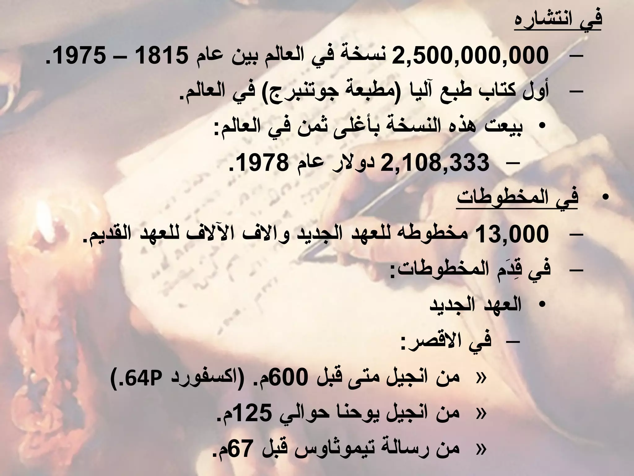 ‫انتشاره‬ ‫في‬
–2,500,000,000‫عام‬ ‫بين‬ ‫العالم‬ ‫في‬ ‫نسخة‬1815–1975.
–.‫العالم‬ ‫في‬ (‫جوتنبرج‬ ‫)مطبعة‬ ‫آليا‬ ‫طبع‬ ‫كتاب‬ ‫أول‬
•:‫العالم‬ ‫في‬ ‫ثمن‬ ‫بأغلى‬ ‫النسخة‬ ‫هذه‬ ‫بيعت‬
–2,108,333‫عام‬ ‫دولر‬1978.
•‫المخطوطات‬ ‫في‬
–13,000.‫القديم‬ ‫للعهد‬ ‫الل ف‬ ‫وال ف‬ ‫الجديد‬ ‫للعهد‬ ‫مخطوطه‬
–:‫المخطوطات‬ ‫دم‬َ‫ م‬‫ق‬ِ‫د‬ ‫في‬
•‫الجديد‬ ‫العهد‬
–:‫القصر‬ ‫في‬
»‫قبل‬ ‫متى‬ ‫انجيل‬ ‫من‬600‫)اكسفورد‬ .‫م‬64P(.
»‫حوالي‬ ‫يوحنا‬ ‫انجيل‬ ‫من‬125.‫م‬
»‫قبل‬ ‫تيموثاوس‬ ‫رسالة‬ ‫من‬67.‫م‬
 