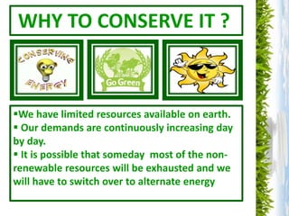 WHY TO CONSERVE IT ?
We have limited resources available on earth.
 Our demands are continuously increasing day
by day.
 It is possible that someday most of the non-
renewable resources will be exhausted and we
will have to switch over to alternate energy
 
