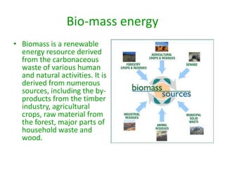 Bio-mass energy
• Biomass is a renewable
energy resource derived
from the carbonaceous
waste of various human
and natural activities. It is
derived from numerous
sources, including the by-
products from the timber
industry, agricultural
crops, raw material from
the forest, major parts of
household waste and
wood.
 