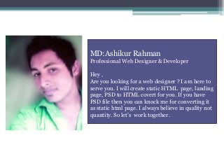 MD:Ashikur Rahman
Professional Web Designer & Developer
Hey ,
Are you looking for a web designer ? I am here to
serve you. I will create static HTML page, landing
page, PSD to HTML covert for you. If you have
PSD file then you can knock me for converting it
as static html page. I always believe in quality not
quantity. So let’s work together.
 