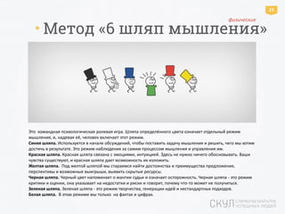 * Метод «6 шляп мышления»
Как это работает
Это командная психологическая ролевая игра. Шляпа определённого цвета означает отдельный режим
мышления, и, надевая её, человек включает этот режим.
Синяя шляпа. Используется в начале обсуждений, чтобы поставить задачу мышления и решить, чего мы хотим
достичь в результате. Это режим наблюдения за самим процессом мышления и управления им.
Красная шляпа. Красная шляпа связана с эмоциями, интуицией. Здесь не нужно ничего обосновывать. Ваши
чувства существуют, и красная шляпа дает возможность их изложить.
Желтая шляпа. Под желтой шляпой мы стараемся найти достоинства и преимущества предложения,
перспективы и возможные выигрыши, выявить скрытые ресурсы.
Черная шляпа. Черный цвет напоминает о мантии судьи и означает осторожность. Черная шляпа - это режим
критики и оценки, она указывает на недостатки и риски и говорит, почему что-то может не получиться.
Зеленая шляпа. Зеленая шляпа - это режим творчества, генерации идей и нестандартных подходов.
Белая шляпа. В этом режиме мы только на фактах и цифрах.
23
физические
 