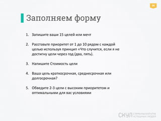 1. Запишите ваши 15 целей или мечт
2. Расставьте приоритет от 1 до 10 рядом с каждой
целью используя принцип «Что случится, если я не
достигну цели через год (два, пять).
3. Напишите Стоимость цели
4. Ваша цель краткосрочная, среднесрочная или
долгосрочная?
5. Обведите 2-3 цели с высоким приоритетом и
оптимальными для вас условиями
Заполняем форму
06
 