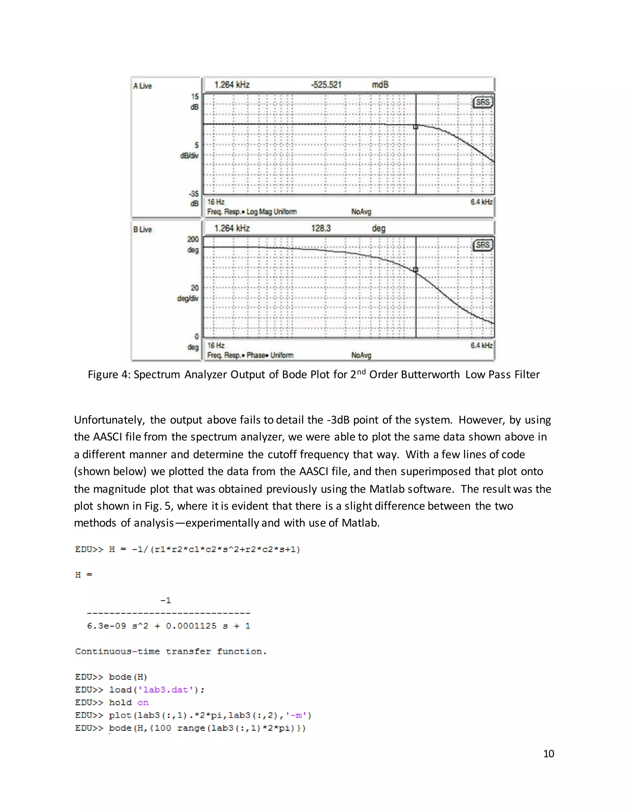 10
Figure 4: Spectrum Analyzer Output of Bode Plot for 2nd Order Butterworth Low Pass Filter
Unfortunately, the output above fails to detail the -3dB point of the system. However, by using
the AASCI file from the spectrum analyzer, we were able to plot the same data shown above in
a different manner and determine the cutoff frequency that way. With a few lines of code
(shown below) we plotted the data from the AASCI file, and then superimposed that plot onto
the magnitude plot that was obtained previously using the Matlab software. The result was the
plot shown in Fig. 5, where it is evident that there is a slight difference between the two
methods of analysis—experimentally and with use of Matlab.
 