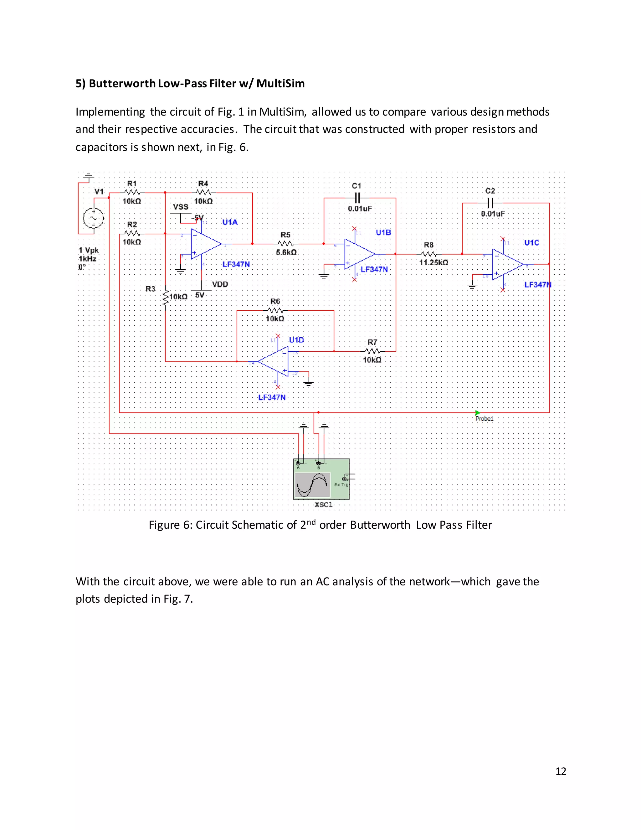 12
5) Butterworth Low-Pass Filter w/ MultiSim
Implementing the circuit of Fig. 1 in MultiSim, allowed us to compare various design methods
and their respective accuracies. The circuit that was constructed with proper resistors and
capacitors is shown next, in Fig. 6.
Figure 6: Circuit Schematic of 2nd order Butterworth Low Pass Filter
With the circuit above, we were able to run an AC analysis of the network—which gave the
plots depicted in Fig. 7.
 