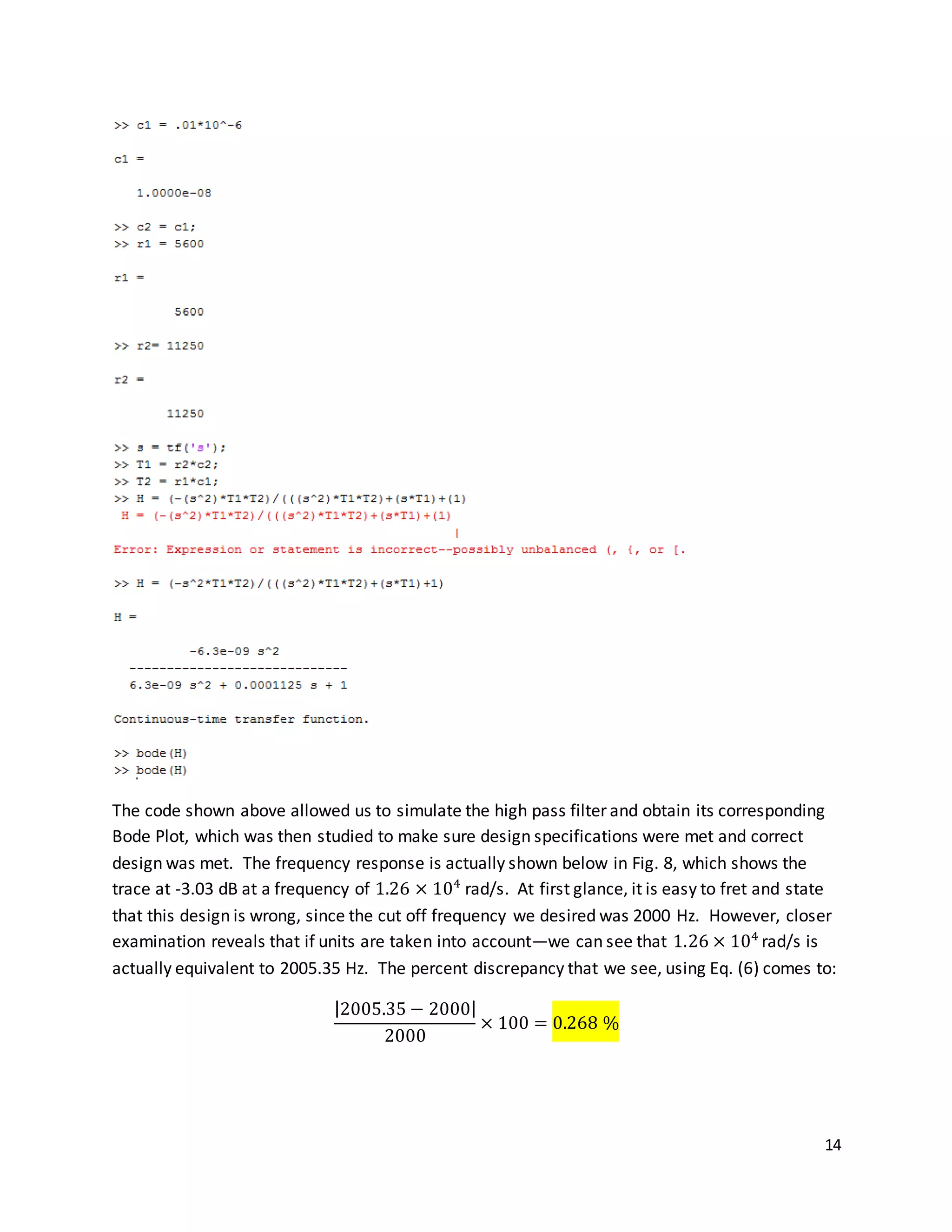 14
The code shown above allowed us to simulate the high pass filter and obtain its corresponding
Bode Plot, which was then studied to make sure design specifications were met and correct
design was met. The frequency response is actually shown below in Fig. 8, which shows the
trace at -3.03 dB at a frequency of 1.26 × 104
rad/s. At first glance, it is easy to fret and state
that this design is wrong, since the cut off frequency we desired was 2000 Hz. However, closer
examination reveals that if units are taken into account—we can see that 1.26 × 104
rad/s is
actually equivalent to 2005.35 Hz. The percent discrepancy that we see, using Eq. (6) comes to:
|2005.35 − 2000|
2000
× 100 = 0.268 %
 