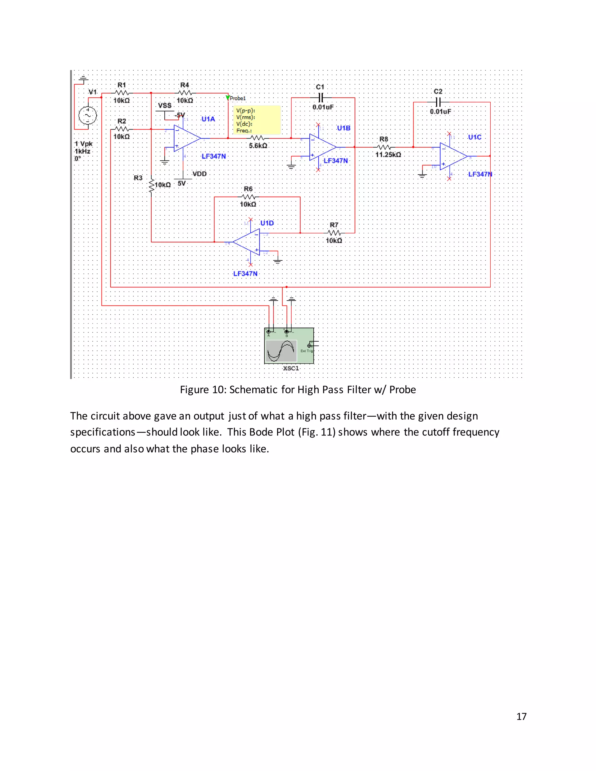 17
Figure 10: Schematic for High Pass Filter w/ Probe
The circuit above gave an output just of what a high pass filter—with the given design
specifications—should look like. This Bode Plot (Fig. 11) shows where the cutoff frequency
occurs and also what the phase looks like.
 