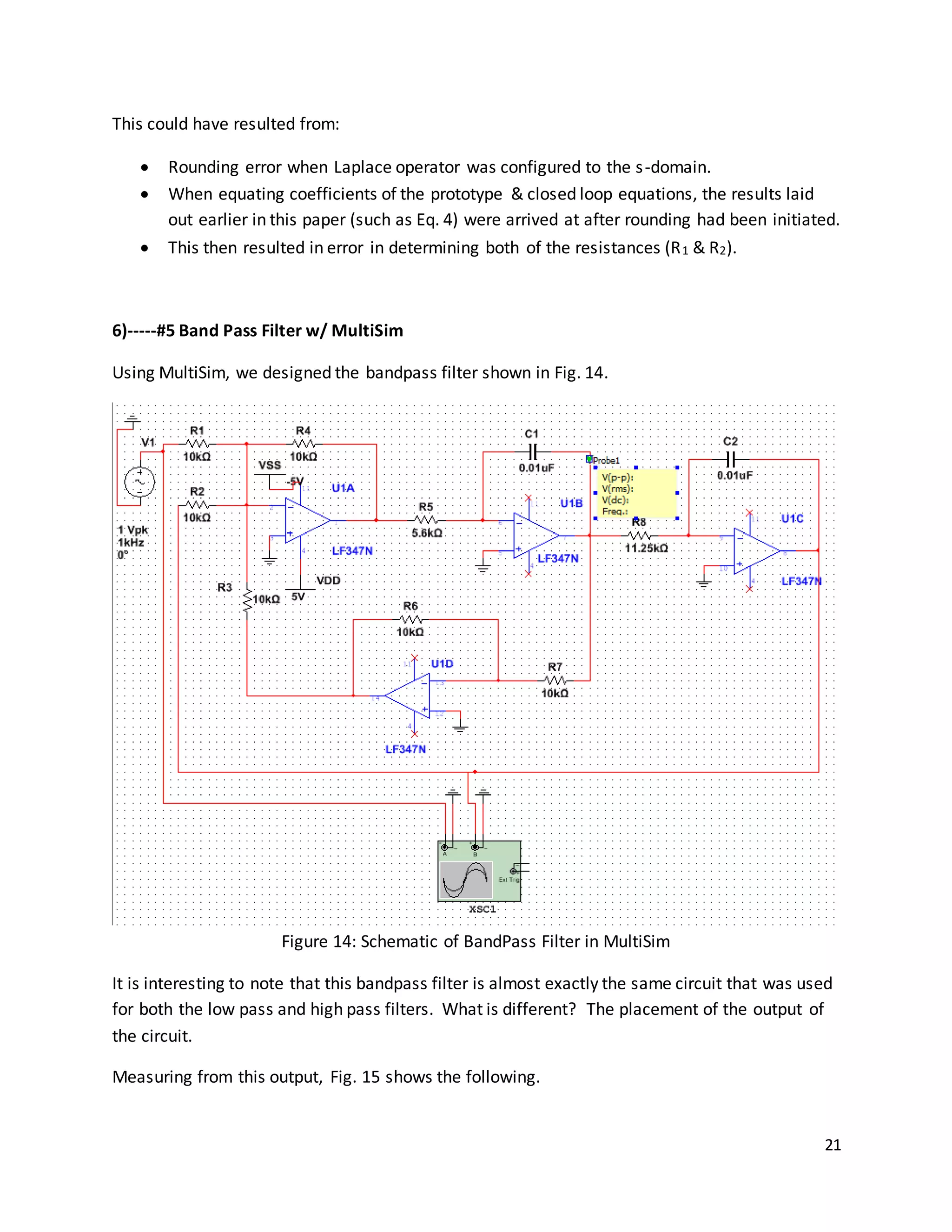 21
This could have resulted from:
 Rounding error when Laplace operator was configured to the s-domain.
 When equating coefficients of the prototype & closed loop equations, the results laid
out earlier in this paper (such as Eq. 4) were arrived at after rounding had been initiated.
 This then resulted in error in determining both of the resistances (R1 & R2).
6)-----#5 Band Pass Filter w/ MultiSim
Using MultiSim, we designed the bandpass filter shown in Fig. 14.
Figure 14: Schematic of BandPass Filter in MultiSim
It is interesting to note that this bandpass filter is almost exactly the same circuit that was used
for both the low pass and high pass filters. What is different? The placement of the output of
the circuit.
Measuring from this output, Fig. 15 shows the following.
 