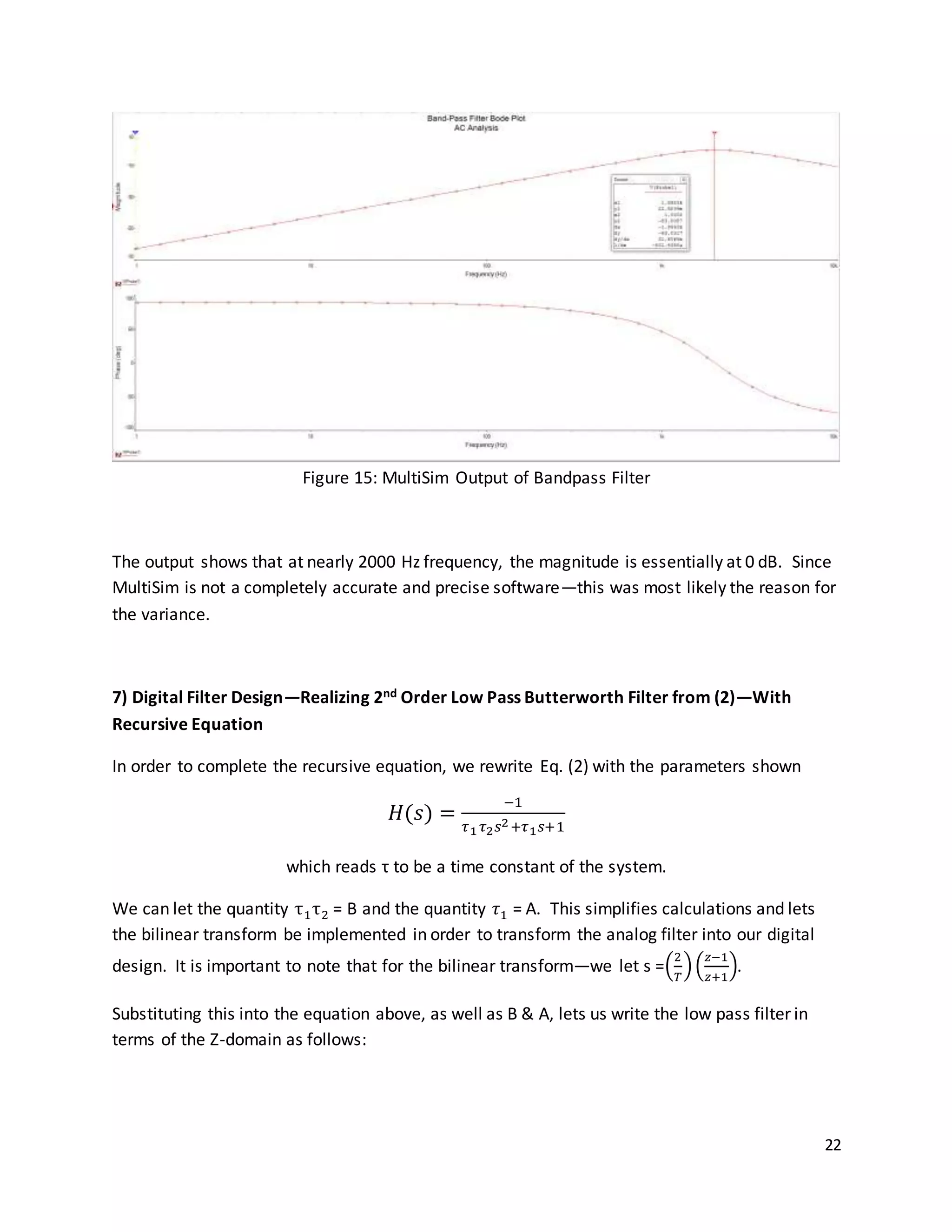 22
Figure 15: MultiSim Output of Bandpass Filter
The output shows that at nearly 2000 Hz frequency, the magnitude is essentially at 0 dB. Since
MultiSim is not a completely accurate and precise software—this was most likely the reason for
the variance.
7) Digital Filter Design—Realizing 2nd Order Low Pass Butterworth Filter from (2)—With
Recursive Equation
In order to complete the recursive equation, we rewrite Eq. (2) with the parameters shown
𝐻(𝑠) =
−1
𝜏1 𝜏2 𝑠2+𝜏1 𝑠+1
which reads τ to be a time constant of the system.
We can let the quantity τ1τ2 = B and the quantity 𝜏1 = A. This simplifies calculations and lets
the bilinear transform be implemented in order to transform the analog filter into our digital
design. It is important to note that for the bilinear transform—we let s =(
2
𝑇
)(
𝑧−1
𝑧+1
).
Substituting this into the equation above, as well as B & A, lets us write the low pass filter in
terms of the Z-domain as follows:
 