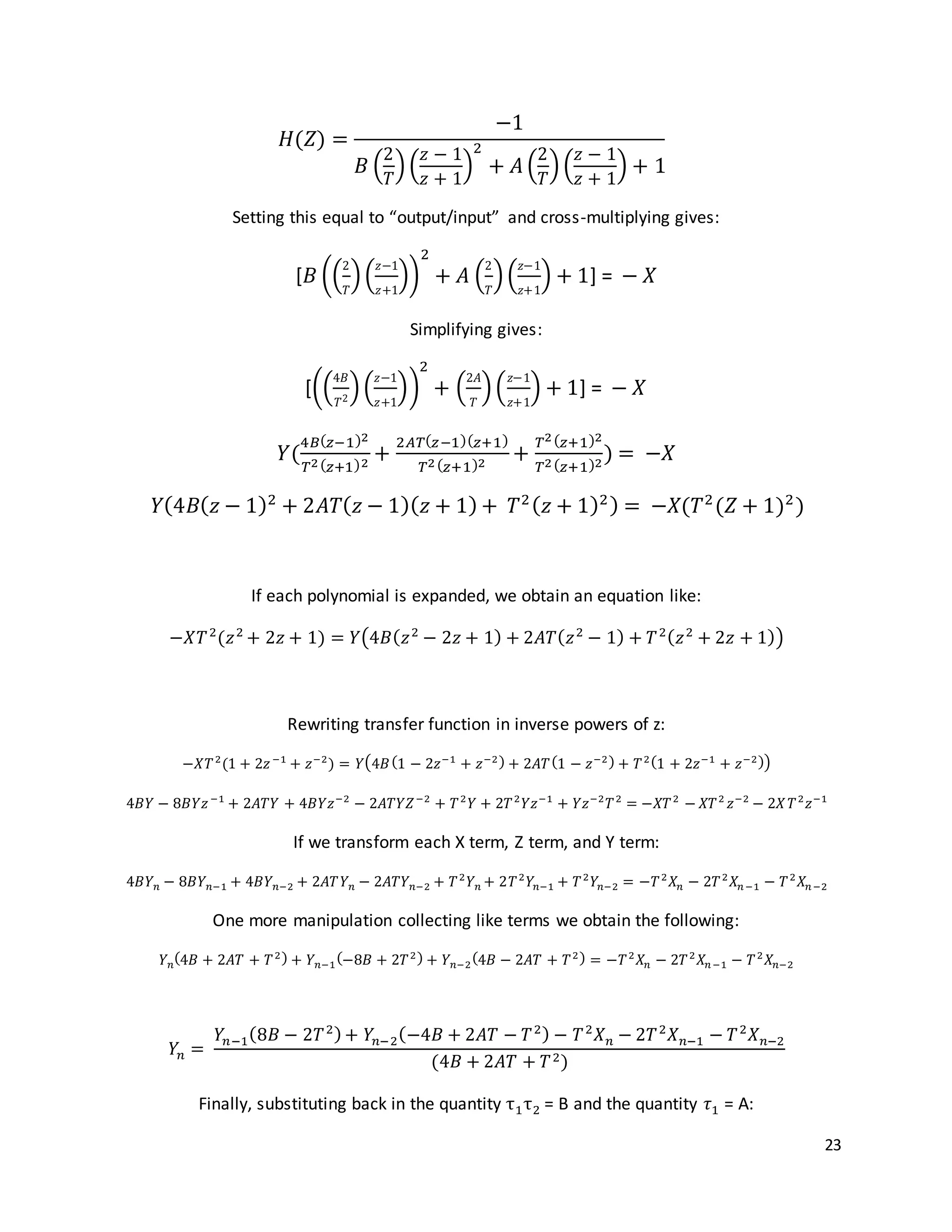 23
𝐻(𝑍) =
−1
𝐵 (
2
𝑇
)(
𝑧 − 1
𝑧 + 1
)
2
+ 𝐴 (
2
𝑇
)(
𝑧 − 1
𝑧 + 1
) + 1
Setting this equal to “output/input” and cross-multiplying gives:
[𝐵 ((
2
𝑇
)(
𝑧−1
𝑧+1
))
2
+ 𝐴 (
2
𝑇
)(
𝑧−1
𝑧+1
) + 1] = − 𝑋
Simplifying gives:
[((
4𝐵
𝑇2
)(
𝑧−1
𝑧+1
))
2
+ (
2𝐴
𝑇
)(
𝑧−1
𝑧+1
) + 1] = − 𝑋
𝑌(
4𝐵( 𝑧−1)2
𝑇2( 𝑧+1)2
+
2𝐴𝑇( 𝑧−1)( 𝑧+1)
𝑇2( 𝑧+1)2
+
𝑇2( 𝑧+1)2
𝑇2( 𝑧+1)2
) = −𝑋
𝑌(4𝐵( 𝑧 − 1)2
+ 2𝐴𝑇( 𝑧 − 1)( 𝑧 + 1) + 𝑇2( 𝑧 + 1)2) = −𝑋(𝑇2
(𝑍 + 1)2
)
If each polynomial is expanded, we obtain an equation like:
−𝑋𝑇2
(𝑧2
+ 2𝑧 + 1) = 𝑌(4𝐵( 𝑧2
− 2𝑧 + 1) + 2𝐴𝑇( 𝑧2
− 1) + 𝑇2( 𝑧2
+ 2𝑧 + 1))
Rewriting transfer function in inverse powers of z:
−𝑋𝑇2
(1 + 2𝑧−1
+ 𝑧−2
) = 𝑌(4𝐵(1 − 2𝑧−1
+ 𝑧−2) + 2𝐴𝑇(1 − 𝑧−2) + 𝑇2(1 + 2𝑧−1
+ 𝑧−2))
4𝐵𝑌 − 8𝐵𝑌𝑧−1
+ 2𝐴𝑇𝑌 + 4𝐵𝑌𝑧−2
− 2𝐴𝑇𝑌𝑍−2
+ 𝑇2
𝑌 + 2𝑇2
𝑌𝑧−1
+ 𝑌𝑧−2
𝑇2
= −𝑋𝑇2
− 𝑋𝑇2
𝑧−2
− 2𝑋 𝑇2
𝑧−1
If we transform each X term, Z term, and Y term:
4𝐵𝑌 𝑛 − 8𝐵𝑌 𝑛−1 + 4𝐵𝑌 𝑛−2 + 2𝐴𝑇𝑌 𝑛 − 2𝐴𝑇𝑌 𝑛−2 + 𝑇2
𝑌 𝑛 + 2𝑇2
𝑌𝑛−1 + 𝑇2
𝑌𝑛−2 = −𝑇2
𝑋𝑛 − 2𝑇2
𝑋𝑛−1 − 𝑇2
𝑋𝑛−2
One more manipulation collecting like terms we obtain the following:
𝑌 𝑛
(4𝐵 + 2𝐴𝑇 + 𝑇2) + 𝑌 𝑛−1
(−8𝐵 + 2𝑇2) + 𝑌 𝑛−2
(4𝐵 − 2𝐴𝑇 + 𝑇2) = −𝑇2
𝑋𝑛 − 2𝑇2
𝑋𝑛−1 − 𝑇2
𝑋𝑛−2
𝑌𝑛 =
𝑌𝑛−1(8𝐵 − 2𝑇2)+ 𝑌𝑛−2(−4𝐵 + 2𝐴𝑇 − 𝑇2) − 𝑇2
𝑋 𝑛 − 2𝑇2
𝑋 𝑛−1 − 𝑇2
𝑋 𝑛−2
(4𝐵 + 2𝐴𝑇 + 𝑇2)
Finally, substituting back in the quantity τ1τ2 = B and the quantity 𝜏1 = A:
 