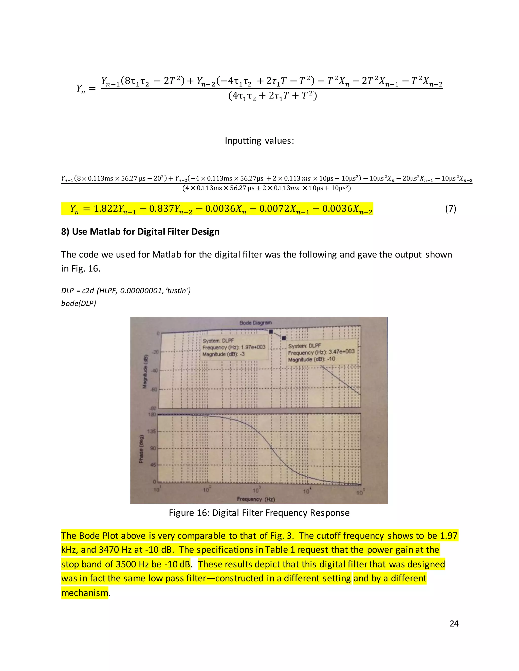 24
𝑌𝑛 =
𝑌𝑛−1(8τ1τ2 − 2𝑇2)+ 𝑌𝑛−2(−4τ1τ2 + 2𝜏1 𝑇 − 𝑇2) − 𝑇2
𝑋 𝑛 − 2𝑇2
𝑋 𝑛−1 − 𝑇2
𝑋 𝑛−2
(4τ1τ2 + 2𝜏1 𝑇 + 𝑇2)
Inputting values:
𝑌𝑛−1(8× 0.113ms × 56.27 µs − 202)+ 𝑌𝑛−2(−4 × 0.113ms × 56.27µs + 2 × 0.113 𝑚𝑠 × 10µs− 10µs2) − 10µs2
𝑋 𝑛 − 20µs2
𝑋 𝑛−1 − 10µs2
𝑋 𝑛−2
(4 × 0.113ms × 56.27 µs + 2 × 0.113𝑚𝑠 × 10µs+ 10µs2)
𝑌𝑛 = 1.822𝑌𝑛−1 − 0.837𝑌𝑛−2 − 0.0036𝑋 𝑛 − 0.0072𝑋 𝑛−1 − 0.0036𝑋 𝑛−2 (7)
8) Use Matlab for Digital Filter Design
The code we used for Matlab for the digital filter was the following and gave the output shown
in Fig. 16.
DLP = c2d (HLPF, 0.00000001,‘tustin’)
bode(DLP)
Figure 16: Digital Filter Frequency Response
The Bode Plot above is very comparable to that of Fig. 3. The cutoff frequency shows to be 1.97
kHz, and 3470 Hz at -10 dB. The specifications in Table 1 request that the power gain at the
stop band of 3500 Hz be -10 dB. These results depict that this digital filter that was designed
was in fact the same low pass filter—constructed in a different setting and by a different
mechanism.
 
