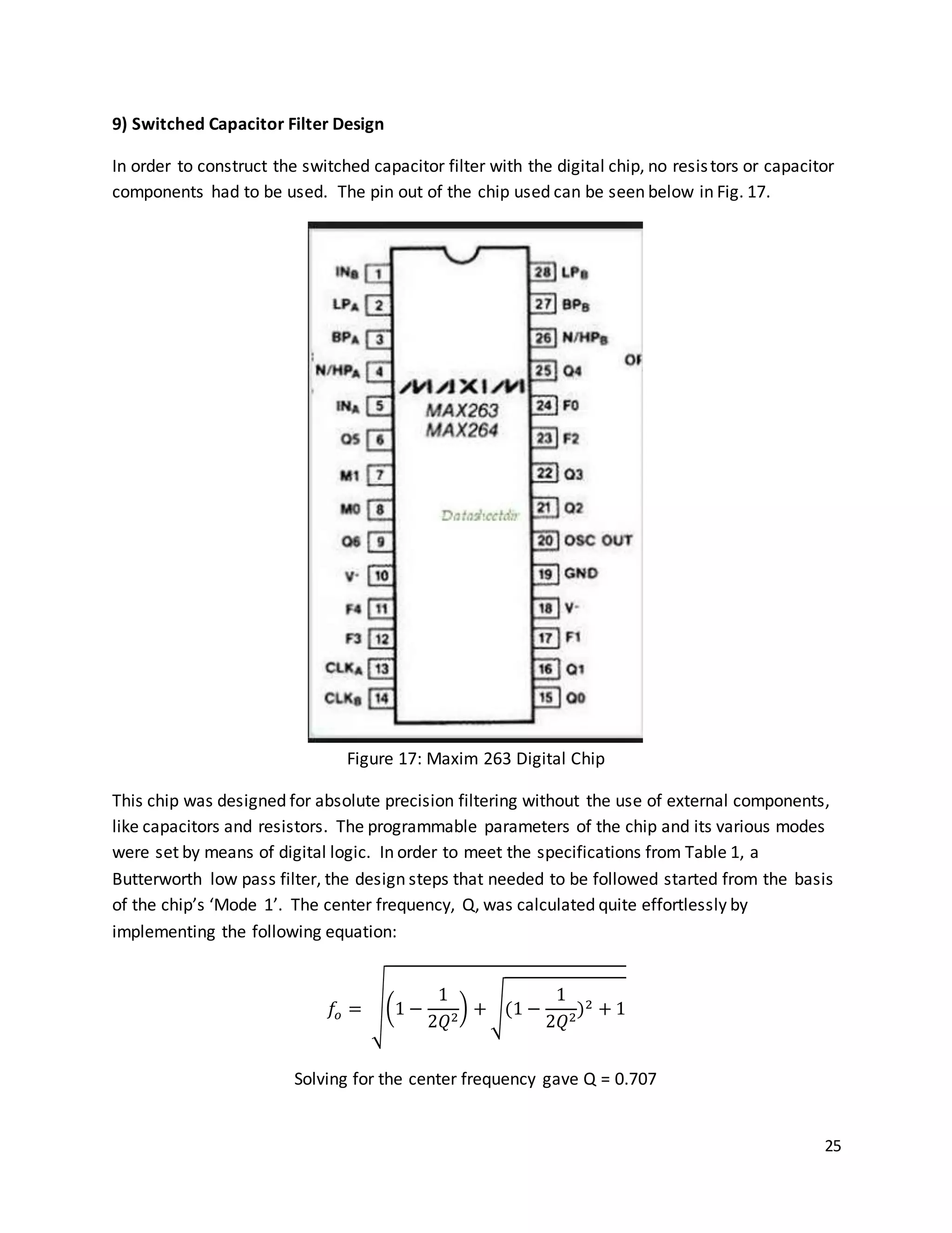 25
9) Switched Capacitor Filter Design
In order to construct the switched capacitor filter with the digital chip, no resistors or capacitor
components had to be used. The pin out of the chip used can be seen below in Fig. 17.
Figure 17: Maxim 263 Digital Chip
This chip was designed for absolute precision filtering without the use of external components,
like capacitors and resistors. The programmable parameters of the chip and its various modes
were set by means of digital logic. In order to meet the specifications from Table 1, a
Butterworth low pass filter, the design steps that needed to be followed started from the basis
of the chip’s ‘Mode 1’. The center frequency, Q, was calculated quite effortlessly by
implementing the following equation:
𝑓𝑜 = √(1 −
1
2𝑄2
) + √(1 −
1
2𝑄2
)2 + 1
Solving for the center frequency gave Q = 0.707
 