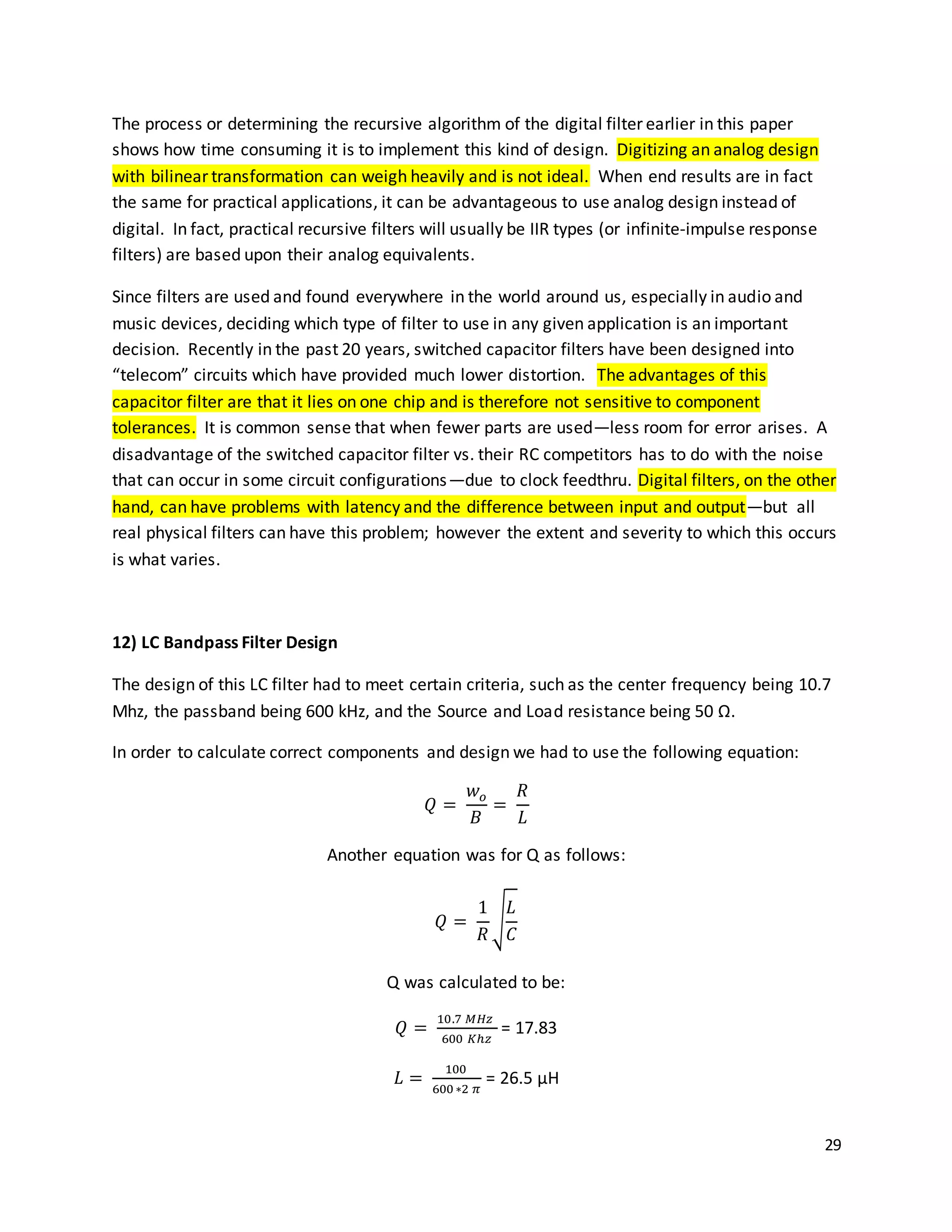 29
The process or determining the recursive algorithm of the digital filter earlier in this paper
shows how time consuming it is to implement this kind of design. Digitizing an analog design
with bilinear transformation can weigh heavily and is not ideal. When end results are in fact
the same for practical applications, it can be advantageous to use analog design instead of
digital. In fact, practical recursive filters will usually be IIR types (or infinite-impulse response
filters) are based upon their analog equivalents.
Since filters are used and found everywhere in the world around us, especially in audio and
music devices, deciding which type of filter to use in any given application is an important
decision. Recently in the past 20 years, switched capacitor filters have been designed into
“telecom” circuits which have provided much lower distortion. The advantages of this
capacitor filter are that it lies on one chip and is therefore not sensitive to component
tolerances. It is common sense that when fewer parts are used—less room for error arises. A
disadvantage of the switched capacitor filter vs. their RC competitors has to do with the noise
that can occur in some circuit configurations—due to clock feedthru. Digital filters, on the other
hand, can have problems with latency and the difference between input and output—but all
real physical filters can have this problem; however the extent and severity to which this occurs
is what varies.
12) LC Bandpass Filter Design
The design of this LC filter had to meet certain criteria, such as the center frequency being 10.7
Mhz, the passband being 600 kHz, and the Source and Load resistance being 50 Ω.
In order to calculate correct components and design we had to use the following equation:
𝑄 =
𝑤 𝑜
𝐵
=
𝑅
𝐿
Another equation was for Q as follows:
𝑄 =
1
𝑅
√
𝐿
𝐶
Q was calculated to be:
𝑄 =
10.7 𝑀𝐻𝑧
600 𝐾ℎ𝑧
= 17.83
𝐿 =
100
600∗2 𝜋
= 26.5 µH
 