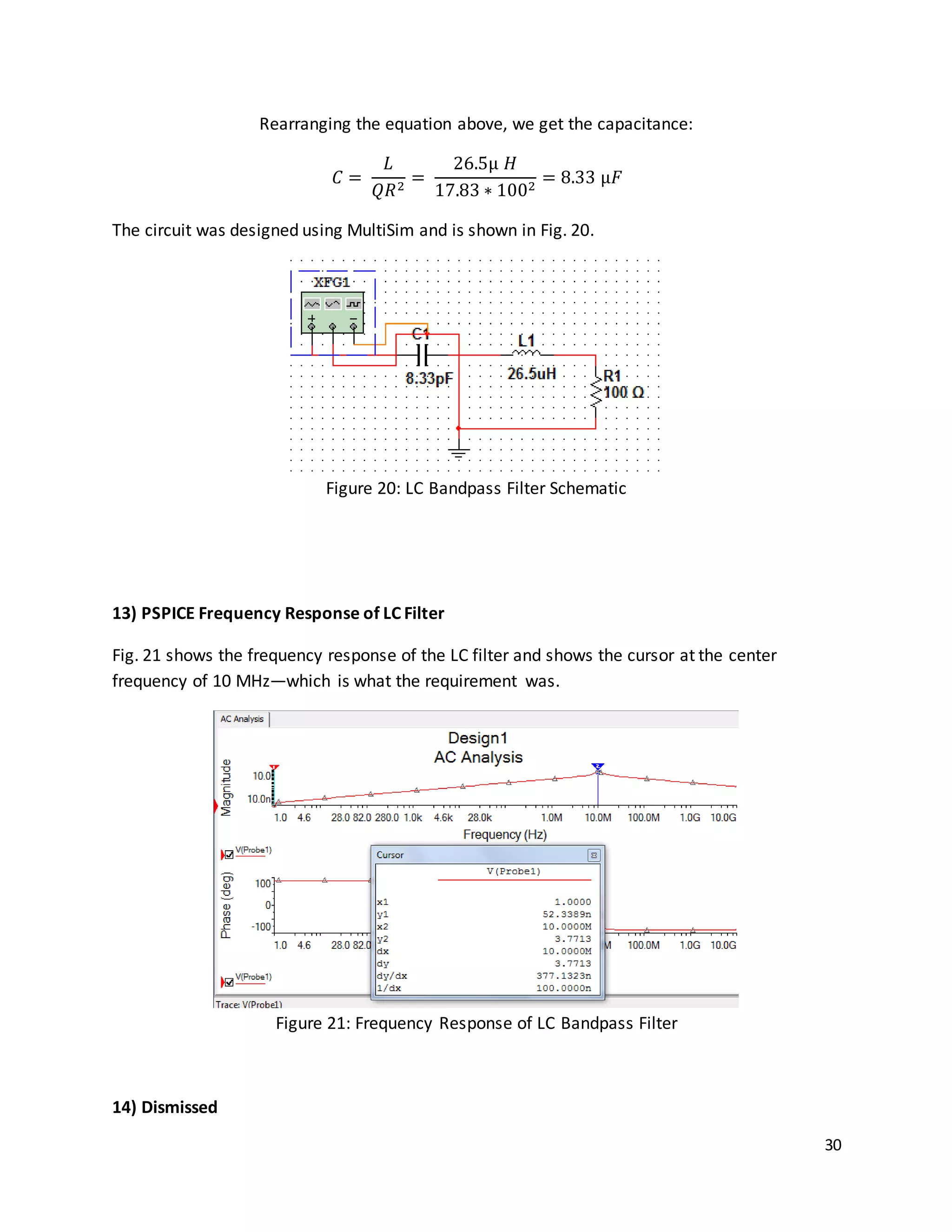 30
Rearranging the equation above, we get the capacitance:
𝐶 =
𝐿
𝑄𝑅2
=
26.5µ 𝐻
17.83 ∗ 1002
= 8.33 µ𝐹
The circuit was designed using MultiSim and is shown in Fig. 20.
Figure 20: LC Bandpass Filter Schematic
13) PSPICE Frequency Response of LC Filter
Fig. 21 shows the frequency response of the LC filter and shows the cursor at the center
frequency of 10 MHz—which is what the requirement was.
Figure 21: Frequency Response of LC Bandpass Filter
14) Dismissed
 