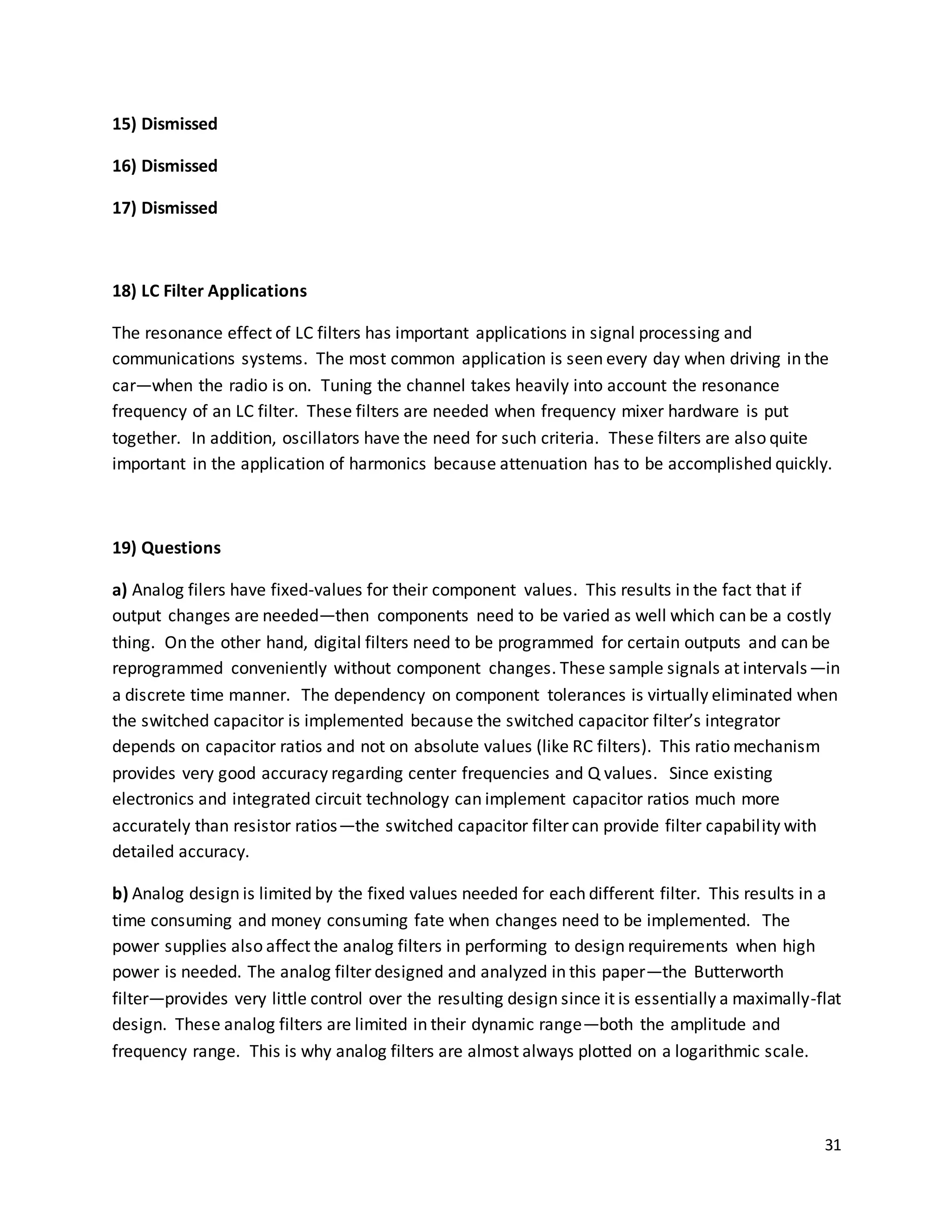 31
15) Dismissed
16) Dismissed
17) Dismissed
18) LC Filter Applications
The resonance effect of LC filters has important applications in signal processing and
communications systems. The most common application is seen every day when driving in the
car—when the radio is on. Tuning the channel takes heavily into account the resonance
frequency of an LC filter. These filters are needed when frequency mixer hardware is put
together. In addition, oscillators have the need for such criteria. These filters are also quite
important in the application of harmonics because attenuation has to be accomplished quickly.
19) Questions
a) Analog filers have fixed-values for their component values. This results in the fact that if
output changes are needed—then components need to be varied as well which can be a costly
thing. On the other hand, digital filters need to be programmed for certain outputs and can be
reprogrammed conveniently without component changes. These sample signals at intervals—in
a discrete time manner. The dependency on component tolerances is virtually eliminated when
the switched capacitor is implemented because the switched capacitor filter’s integrator
depends on capacitor ratios and not on absolute values (like RC filters). This ratio mechanism
provides very good accuracy regarding center frequencies and Q values. Since existing
electronics and integrated circuit technology can implement capacitor ratios much more
accurately than resistor ratios—the switched capacitor filter can provide filter capability with
detailed accuracy.
b) Analog design is limited by the fixed values needed for each different filter. This results in a
time consuming and money consuming fate when changes need to be implemented. The
power supplies also affect the analog filters in performing to design requirements when high
power is needed. The analog filter designed and analyzed in this paper—the Butterworth
filter—provides very little control over the resulting design since it is essentially a maximally-flat
design. These analog filters are limited in their dynamic range—both the amplitude and
frequency range. This is why analog filters are almost always plotted on a logarithmic scale.
 