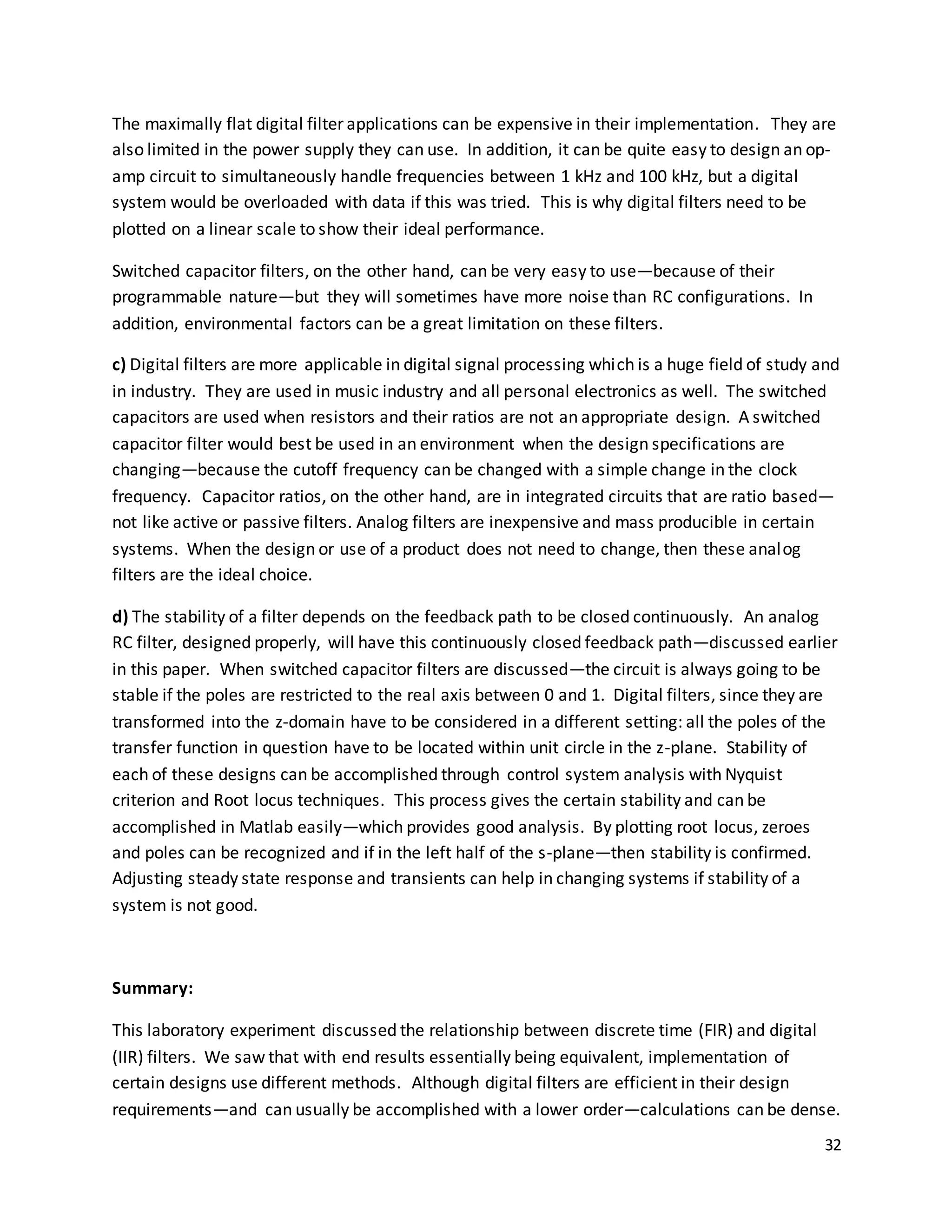32
The maximally flat digital filter applications can be expensive in their implementation. They are
also limited in the power supply they can use. In addition, it can be quite easy to design an op-
amp circuit to simultaneously handle frequencies between 1 kHz and 100 kHz, but a digital
system would be overloaded with data if this was tried. This is why digital filters need to be
plotted on a linear scale to show their ideal performance.
Switched capacitor filters, on the other hand, can be very easy to use—because of their
programmable nature—but they will sometimes have more noise than RC configurations. In
addition, environmental factors can be a great limitation on these filters.
c) Digital filters are more applicable in digital signal processing which is a huge field of study and
in industry. They are used in music industry and all personal electronics as well. The switched
capacitors are used when resistors and their ratios are not an appropriate design. A switched
capacitor filter would best be used in an environment when the design specifications are
changing—because the cutoff frequency can be changed with a simple change in the clock
frequency. Capacitor ratios, on the other hand, are in integrated circuits that are ratio based—
not like active or passive filters. Analog filters are inexpensive and mass producible in certain
systems. When the design or use of a product does not need to change, then these analog
filters are the ideal choice.
d) The stability of a filter depends on the feedback path to be closed continuously. An analog
RC filter, designed properly, will have this continuously closed feedback path—discussed earlier
in this paper. When switched capacitor filters are discussed—the circuit is always going to be
stable if the poles are restricted to the real axis between 0 and 1. Digital filters, since they are
transformed into the z-domain have to be considered in a different setting: all the poles of the
transfer function in question have to be located within unit circle in the z-plane. Stability of
each of these designs can be accomplished through control system analysis with Nyquist
criterion and Root locus techniques. This process gives the certain stability and can be
accomplished in Matlab easily—which provides good analysis. By plotting root locus, zeroes
and poles can be recognized and if in the left half of the s-plane—then stability is confirmed.
Adjusting steady state response and transients can help in changing systems if stability of a
system is not good.
Summary:
This laboratory experiment discussed the relationship between discrete time (FIR) and digital
(IIR) filters. We saw that with end results essentially being equivalent, implementation of
certain designs use different methods. Although digital filters are efficient in their design
requirements—and can usually be accomplished with a lower order—calculations can be dense.
 