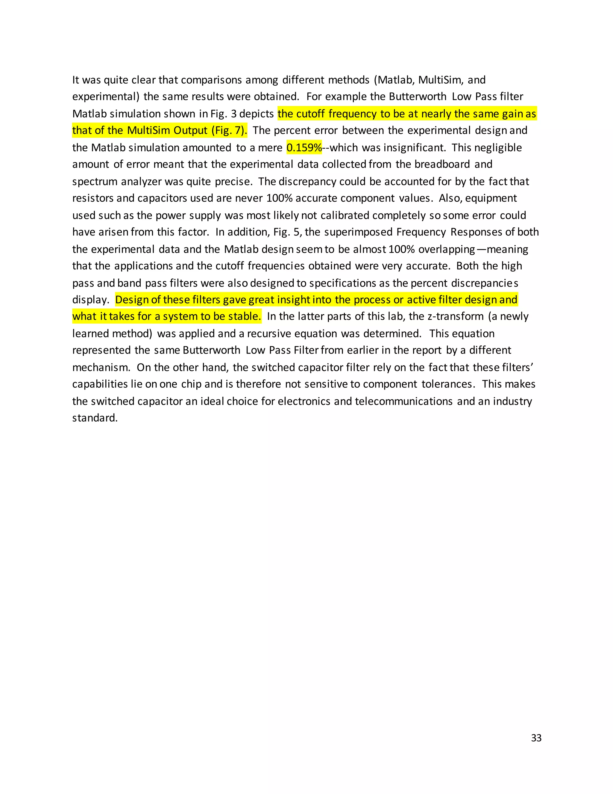 33
It was quite clear that comparisons among different methods (Matlab, MultiSim, and
experimental) the same results were obtained. For example the Butterworth Low Pass filter
Matlab simulation shown in Fig. 3 depicts the cutoff frequency to be at nearly the same gain as
that of the MultiSim Output (Fig. 7). The percent error between the experimental design and
the Matlab simulation amounted to a mere 0.159%--which was insignificant. This negligible
amount of error meant that the experimental data collected from the breadboard and
spectrum analyzer was quite precise. The discrepancy could be accounted for by the fact that
resistors and capacitors used are never 100% accurate component values. Also, equipment
used such as the power supply was most likely not calibrated completely so some error could
have arisen from this factor. In addition, Fig. 5, the superimposed Frequency Responses of both
the experimental data and the Matlab design seemto be almost 100% overlapping—meaning
that the applications and the cutoff frequencies obtained were very accurate. Both the high
pass and band pass filters were also designed to specifications as the percent discrepancies
display. Design of these filters gave great insight into the process or active filter design and
what it takes for a system to be stable. In the latter parts of this lab, the z-transform (a newly
learned method) was applied and a recursive equation was determined. This equation
represented the same Butterworth Low Pass Filter from earlier in the report by a different
mechanism. On the other hand, the switched capacitor filter rely on the fact that these filters’
capabilities lie on one chip and is therefore not sensitive to component tolerances. This makes
the switched capacitor an ideal choice for electronics and telecommunications and an industry
standard.
 