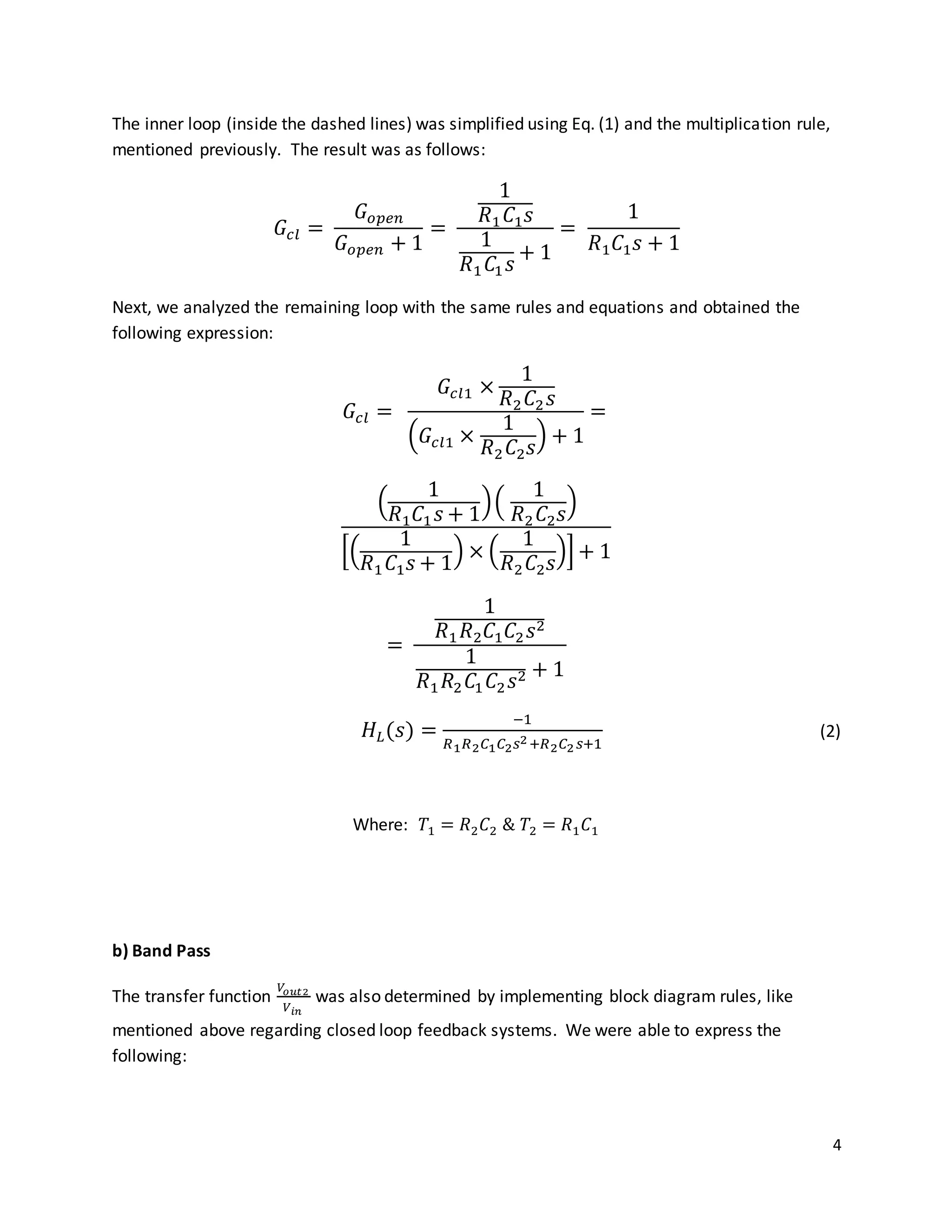 4
The inner loop (inside the dashed lines) was simplified using Eq. (1) and the multiplication rule,
mentioned previously. The result was as follows:
𝐺𝑐𝑙 =
𝐺𝑜𝑝𝑒𝑛
𝐺 𝑜𝑝𝑒𝑛 + 1
=
1
𝑅1 𝐶1 𝑠
1
𝑅1 𝐶1 𝑠
+ 1
=
1
𝑅1 𝐶1 𝑠 + 1
Next, we analyzed the remaining loop with the same rules and equations and obtained the
following expression:
𝐺𝑐𝑙 =
𝐺𝑐𝑙1 ×
1
𝑅2 𝐶2 𝑠
(𝐺𝑐𝑙1 ×
1
𝑅2 𝐶2 𝑠
) + 1
=
(
1
𝑅1 𝐶1 𝑠 + 1
)(
1
𝑅2 𝐶2 𝑠
)
[(
1
𝑅1 𝐶1 𝑠 + 1
) × (
1
𝑅2 𝐶2 𝑠
)] + 1
=
1
𝑅1 𝑅2 𝐶1 𝐶2 𝑠2
1
𝑅1 𝑅2 𝐶1 𝐶2 𝑠2 + 1
𝐻𝐿(𝑠) =
−1
𝑅1 𝑅2 𝐶1 𝐶2 𝑠2+𝑅2 𝐶2 𝑠+1
(2)
Where: 𝑇1 = 𝑅2 𝐶2 & 𝑇2 = 𝑅1 𝐶1
b) Band Pass
The transfer function
𝑉𝑜𝑢𝑡2
𝑉𝑖𝑛
was also determined by implementing block diagram rules, like
mentioned above regarding closed loop feedback systems. We were able to express the
following:
 