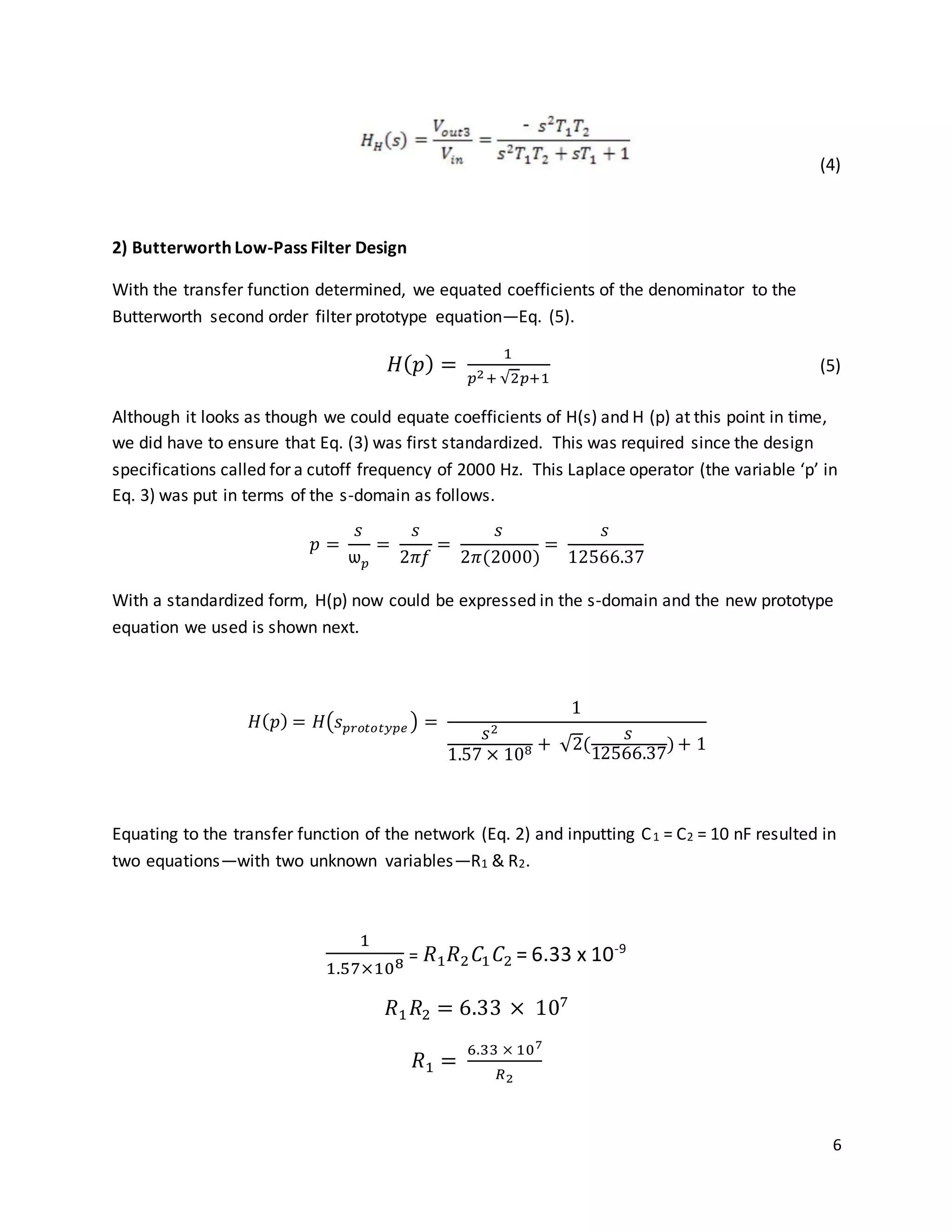 6
(4)
2) Butterworth Low-Pass Filter Design
With the transfer function determined, we equated coefficients of the denominator to the
Butterworth second order filter prototype equation—Eq. (5).
𝐻( 𝑝) =
1
𝑝2+ √2𝑝+1
(5)
Although it looks as though we could equate coefficients of H(s) and H (p) at this point in time,
we did have to ensure that Eq. (3) was first standardized. This was required since the design
specifications called for a cutoff frequency of 2000 Hz. This Laplace operator (the variable ‘p’ in
Eq. 3) was put in terms of the s-domain as follows.
𝑝 =
𝑠
ѡ 𝑝
=
𝑠
2𝜋𝑓
=
𝑠
2𝜋(2000)
=
𝑠
12566.37
With a standardized form, H(p) now could be expressed in the s-domain and the new prototype
equation we used is shown next.
𝐻( 𝑝) = 𝐻(𝑠 𝑝𝑟𝑜𝑡𝑜𝑡𝑦𝑝𝑒 ) =
1
𝑠2
1.57 × 108 + √2(
𝑠
12566.37
)+ 1
Equating to the transfer function of the network (Eq. 2) and inputting C1 = C2 = 10 nF resulted in
two equations—with two unknown variables—R1 & R2.
1
1.57×108 = 𝑅1 𝑅2 𝐶1 𝐶2 = 6.33 x 10-9
𝑅1 𝑅2 = 6.33 × 107
𝑅1 =
6.33 × 107
𝑅2
 
