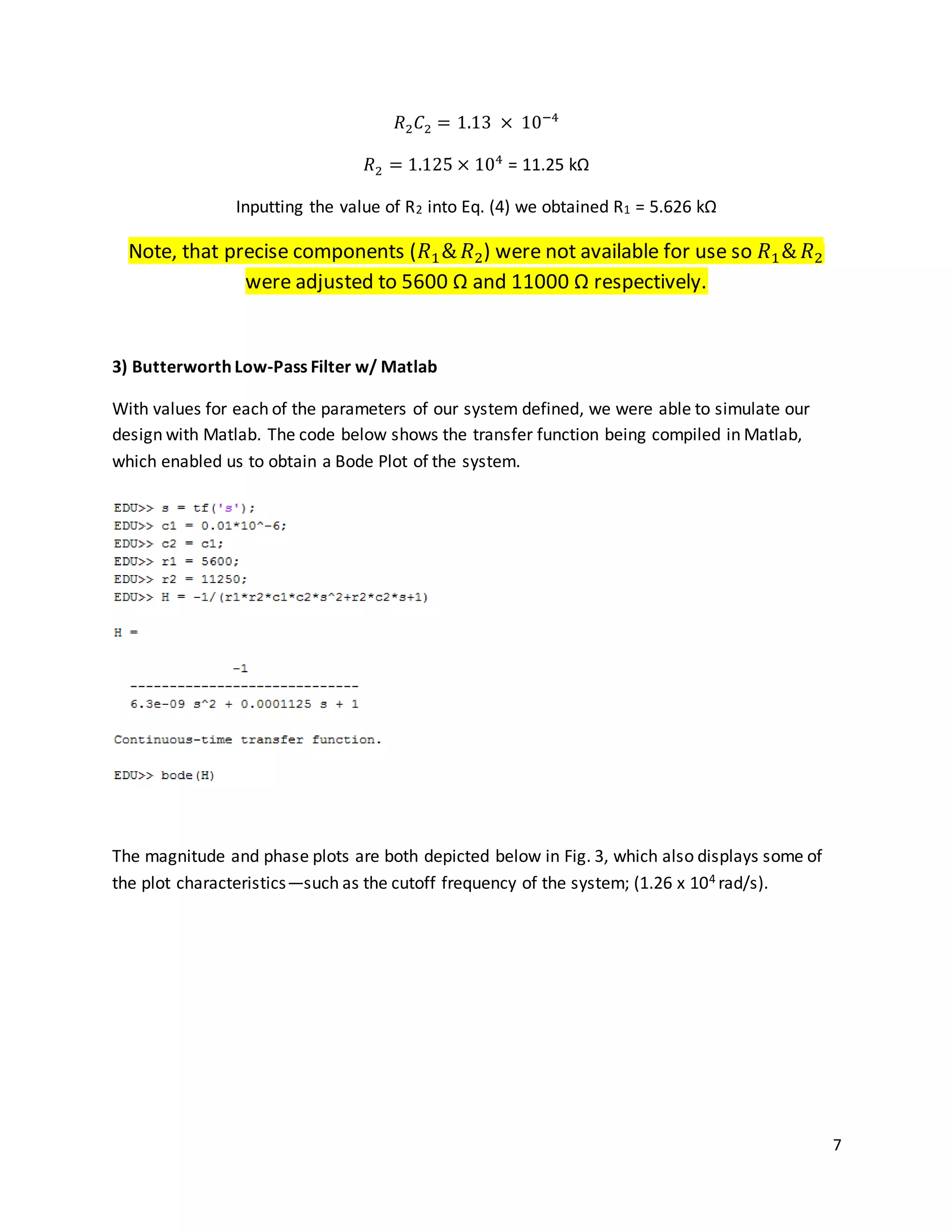7
𝑅2 𝐶2 = 1.13 × 10−4
𝑅2 = 1.125 × 104
= 11.25 kΩ
Inputting the value of R2 into Eq. (4) we obtained R1 = 5.626 kΩ
Note, that precise components (𝑅1& 𝑅2) were not available for use so 𝑅1& 𝑅2
were adjusted to 5600 Ω and 11000 Ω respectively.
3) Butterworth Low-Pass Filter w/ Matlab
With values for each of the parameters of our system defined, we were able to simulate our
design with Matlab. The code below shows the transfer function being compiled in Matlab,
which enabled us to obtain a Bode Plot of the system.
The magnitude and phase plots are both depicted below in Fig. 3, which also displays some of
the plot characteristics—such as the cutoff frequency of the system; (1.26 x 104 rad/s).
 