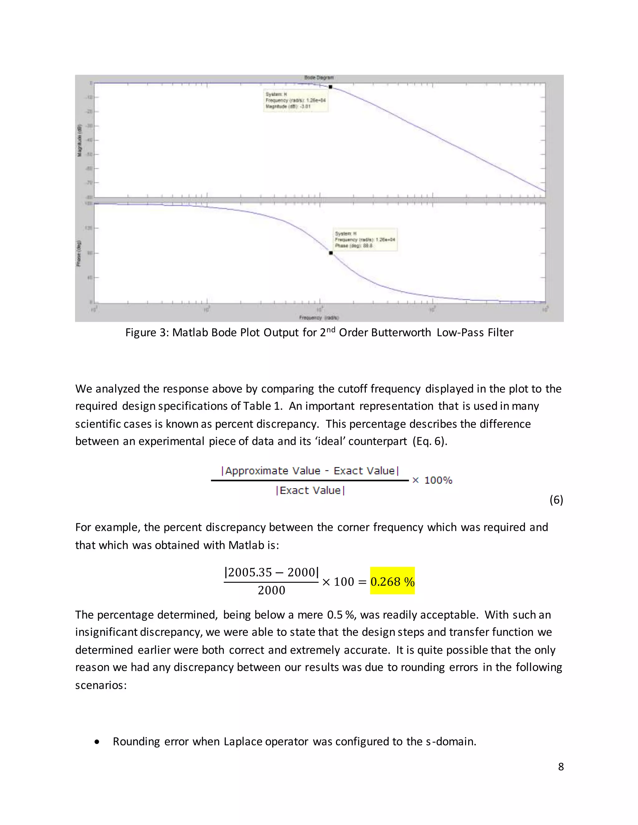 8
Figure 3: Matlab Bode Plot Output for 2nd Order Butterworth Low-Pass Filter
We analyzed the response above by comparing the cutoff frequency displayed in the plot to the
required design specifications of Table 1. An important representation that is used in many
scientific cases is known as percent discrepancy. This percentage describes the difference
between an experimental piece of data and its ‘ideal’ counterpart (Eq. 6).
(6)
For example, the percent discrepancy between the corner frequency which was required and
that which was obtained with Matlab is:
|2005.35 − 2000|
2000
× 100 = 0.268 %
The percentage determined, being below a mere 0.5 %, was readily acceptable. With such an
insignificant discrepancy, we were able to state that the design steps and transfer function we
determined earlier were both correct and extremely accurate. It is quite possible that the only
reason we had any discrepancy between our results was due to rounding errors in the following
scenarios:
 Rounding error when Laplace operator was configured to the s-domain.
 