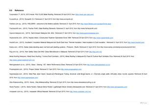 17 | P a g e
8.0 Reference
Corporation, P. (2013). 2013 Home. PAC-CLAD Metal Roofing. Retrieved 25 April 2015, from https://www.pac-clad.com/
Europofix.pt,. (2015). Europofix S.A. Retrieved 21 April 2015, from http://www.europofix.pt/
Fielders.com.au,. (2015). FIELDERS - welcome to the fielders website. Retrieved 21 April 2015, from http://www.fielders.com.au/aspx/home.aspx
Fischerprofil.com,. (2015). Fischer Profil | Steel Building Elements. Retrieved 21 April 2015, from http://www.fischerprofil.com/
Gyprocmalaysia.com,. (2015). Saint-Gobain Malaysia Sdn. Bhd.. Retrieved 21 April 2015, from http://www.gyprocmalaysia.com/
Haydonbolts.com,. (2015). Haydon Bolts | Construction Fastener Specialists Since 1864. Retrieved 25 April 2015, from http://www.haydonbolts.com/
Insulref.com,. (2015). Insultation | Insulation Material Malaysia and South East Asia. Thermal Insulation, Heat insulation & Cold insulation.. Retrieved 21 April 2015, from http://www.insulref.com/
Kalzip.com,. (2015). Kalzip metal standing seam roof and wall cladding systems - Products - Roofs. Retrieved 21 April 2015, from http://www.kalzip.com/kalzip/uk/products/roof.html
Ksg.com.my,. (2015). Kien Safety Glass Sdn Bhd: Glass Manufacturer in Malaysia. Retrieved 25 April 2015, from http://ksg.com.my/
Metal Roofing Malaysia | Metal Deck Roofing | Turbine Roof Ventilator,. (2015). Metal Roofing in Malaysia-PU Foam & Turbine Roof Ventilator Pros. Retrieved 25 April 2015, from
http://www.yarkermetalroof.com.my/
Metroglasstech.co.nz,. (2015). Glass - Glazing - NZ - Metro Performance Glass. Retrieved 25 April 2015, from http://www.metroglasstech.co.nz/
Propexglobal.com,. (2015). Propex Global. Retrieved 21 April 2015, from http://www.propexglobal.com/
Saginawpipe.com,. (2015). Steel Pipe, steel I beam, Square and Rectangular Tubing, structural, wide flange beams, Jr., Channels, angle, plate, UM plate, strips, rounds, squares. Retrieved 25 April
2015, from http://www.saginawpipe.com/
Sika Waterproofing,. (2015). Home - Sika Waterproofing. Retrieved 25 April 2015, from http://www.sikawaterproofing.co.uk/
Stone Panels, I. (2015). Stone Panels | Natural Stone Panels | Lightweight Stone Veneers.Stonepanels.com. Retrieved 21 April 2015, from http://www.stonepanels.com/
Uniplaster.com.my,. (2015). Uniplaster Official Website. Retrieved 25 April 2015, from http://www.uniplaster.com.my/
 