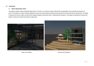 3 | P a g e
1.0 Introduction
1.1 Nature Appreciation Centre
This project is located at Belum Rainforest Resort which is in Perak. It is to provide a space to educate the next generation and to promote the importance of
nature. The building is to initiate interaction between the visitors and nature besides providing job opportunities for the Orang Asli that are staying there. The deisgn
is inspired from how the modern co-exist with the traditional design and help each other in maintaining their existence. This creates an opportunity to enhance the
lifestyle of Orang Asli making Pulau Banting a better place.
Interior of the Gallery Overview 3D Perspective
 