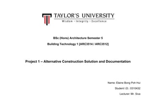 BSc (Hons) Architecture Semester 5
Building Technology 1 [ARC3514 / ARC3512]
Project 1 – Alternative Construction Solution and Documentation
Name: Elaine Bong Poh Hui
Student I.D.: 0310432
Lecturer: Mr. Siva
 