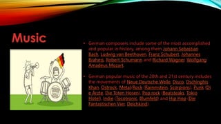 Music • German composers include some of the most accomplished
and popular in history, among them Johann Sebastian
Bach, Ludwig van Beethoven, Franz Schubert, Johannes
Brahms, Robert Schumann and Richard Wagner. Wolfgang
Amadeus Mozart.
• German popular music of the 20th and 21st century includes
the movements of Neue Deutsche Welle, Disco, Dschinghis
Khan, Ostrock, Metal/Rock (Rammstein, Scorpions), Punk (Di
e Ärzte, Die Toten Hosen), Pop rock (Beatsteaks, Tokio
Hotel), Indie (Tocotronic, Blumfeld) and Hip Hop (Die
Fantastischen Vier, Deichkind).
 
