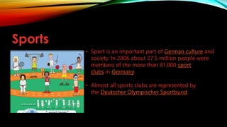 Sports
• Sport is an important part of German culture and
society. In 2006 about 27.5 million people were
members of the more than 91,000 sport
clubs in Germany.
• Almost all sports clubs are represented by
the Deutscher Olympischer Sportbund.
 